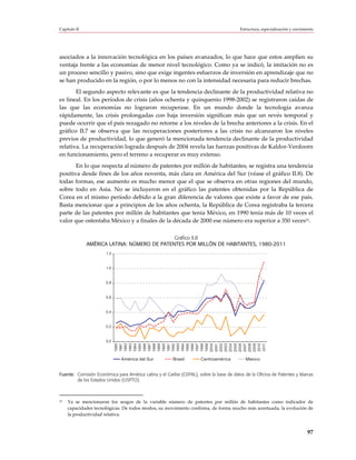 Capítulo II                                                                              Estructura, especialización y crecimiento




asociados a la innovación tecnológica en los países avanzados, lo que hace que estos amplíen su
ventaja frente a las economías de menor nivel tecnológico. Como ya se indicó, la imitación no es
un proceso sencillo y pasivo, sino que exige ingentes esfuerzos de inversión en aprendizaje que no
se han producido en la región, o por lo menos no con la intensidad necesaria para reducir brechas.
       El segundo aspecto relevante es que la tendencia declinante de la productividad relativa no
es lineal. En los períodos de crisis (años ochenta y quinquenio 1998-2002) se registraron caídas de
las que las economías no lograron recuperase. En un mundo donde la tecnología avanza
rápidamente, las crisis prolongadas con baja inversión significan más que un revés temporal y
puede ocurrir que el país rezagado no retorne a los niveles de la brecha anteriores a la crisis. En el
gráfico II.7 se observa que las recuperaciones posteriores a las crisis no alcanzaron los niveles
previos de productividad, lo que generó la mencionada tendencia declinante de la productividad
relativa. La recuperación lograda después de 2004 revela las fuerzas positivas de Kaldor-Verdoorn
en funcionamiento, pero el terreno a recuperar es muy extenso.
       En lo que respecta al número de patentes por millón de habitantes, se registra una tendencia
positiva desde fines de los años noventa, más clara en América del Sur (véase el gráfico II.8). De
todas formas, ese aumento es mucho menor que el que se observa en otras regiones del mundo,
sobre todo en Asia. No se incluyeron en el gráfico las patentes obtenidas por la República de
Corea en el mismo período debido a la gran diferencia de valores que existe a favor de ese país.
Basta mencionar que a principios de los años ochenta, la República de Corea registraba la tercera
parte de las patentes por millón de habitantes que tenía México, en 1990 tenía más de 10 veces el
valor que ostentaba México y a finales de la década de 2000 ese número era superior a 350 veces31.

                                             Gráfico II.8
              AMÉRICA LATINA: NÚMERO DE PATENTES POR MILLÓN DE HABITANTES, 1980-2011
                       1,2



                       1,0



                      0,8



                       0,6



                      0,4



                      0,2



                       0,0
                             1980
                             1981
                             1982
                             1983
                             1984
                             1985
                             1986
                             1987
                             1988
                             1989
                             1990
                             1991
                             1992
                             1993
                             1994
                             1995
                             1996
                             1997
                             1998
                             1999
                             2000
                             2001
                             2002
                             2003
                             2004
                             2005
                             2006
                             2007
                             2008
                             2009
                             2010
                             2011




                              América del Sur          Brasil        Centroamérica          México


Fuente: Comisión Económica para América Latina y el Caribe (CEPAL), sobre la base de datos de la Oficina de Patentes y Marcas
        de los Estados Unidos (USPTO).



31   Ya se mencionaron los sesgos de la variable número de patentes por millón de habitantes como indicador de
     capacidades tecnológicas. De todos modos, su movimiento confirma, de forma mucho más acentuada, la evolución de
     la productividad relativa.


                                                                                                                              97
 