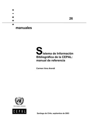 E
I
E R


                                                         26
S




      manuales




                 S    istema de Información
                 Bibliográfica de la CEPAL:
                 manual de referencia

                 Carmen Vera Arendt




                 Santiago de Chile, septiembre de 2003
 