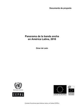 Documento de proyecto




Panorama de la banda ancha
  en América Latina, 2010


                  Omar de León




Comisión Económica para América Latina y el Caribe (CEPAL)
 