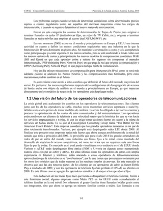 CEPAL – Colección Documentos de proyectos                    Panorama de la banda ancha en América Latina, 2010



        Los problemas surgen cuando se trata de determinar condiciones sobre determinados precios
sujetos a control regulatorio como ser aquellos del mercado mayoristas como los cargos de
interconexión, o cuando se requiere determinar el nuevo marco de interconexión.
        Entran en esta categoría los asuntos de determinación de Topes de Precio para originar o
terminar llamadas en redes IP (inalámbricas fijas, en redes de TV Cable, etc.), originar o terminar
llamadas en redes móviles que emplean el acceso dual 3G/3,5G/WiFi, etc.
         En este momento (2009) existe en el mundo y principalmente en Europa y EEUU una intensa
actividad en cuanto a definir las nuevas condiciones regulatorias para una industria en la que la
Interconexión IP será dominante en pocos años. Se mantiene la orientación a costos y a la competencia
como principios que ya están vigentes en los marcos actuales, pero se está analizando a fondo cuáles son
los nuevos vectores de costos y principalmente los nuevos modelos de compensación económica: BAK
(Bill and Keep) en que cada operador cobra y retiene los ingresos sin compensar al operador
interconectado, IPNP (Initiating Party Network Pays) en que paga la red que origina la comunicación y
RPNP (Receiving Party Network Pays) en que paga la red que recibe la comunicación.
        Hoy en día existen mecanismos de compensación para Interconexión IP tal como se verá más
adelante cuando se analicen los Puntos Neutros y las compensaciones más habituales, pero estos
mecanismos podrán cambiar en el futuro.
         Es conveniente estar atento a estos cambios que definirán el futuro del mercado mayorista del
sector. En particular, las nuevas regulaciones respecto de las obligaciones de desagregación de accesos
de banda ancha son objeto de análisis en el mundo y principalmente en Europa, ya que impactan
directamente en los modelos de negocio de los operadores que despliegan redes.

  1.2 Una visión del futuro de los operadores de telecomunicaciones
La crisis global está acelerando los cambios en los operadores de telecomunicaciones. Sus clientes
junto con los de los operadores de cable, muchas veces mantenían servicios separados o stand by,
debido a una cierta pereza de tomar medidas de cambios. La crisis ha obligado a revisar las cuentas y
procurar la optimización de los costos de estar comunicados y del entretenimiento. Los operadores
están perdiendo sus clientes de telefonía a una velocidad mayor que la histórica los que se van hacia
los servicios empaquetados o n-play, lo que les exige tomar acciones fuertes en cuanto a la oferta de
servicios de banda ancha. Es lo que el Convergence Consulting Group llama “The Battle for the
American Couch Potato”. Esta empresa considera que los grandes operadores renacerán en un par de
años totalmente transformados. Verizon, por ejemplo está desplegando redes LTE desde 2009. Al
finalizar este proceso estas empresas serán más fuertes que ahora aunque posiblemente de la mitad del
tamaño que tenía a principios del 2000. Es previsible que para el año 2014 los grandes operadores de
redes de par de cobre del mundo vean reducidas sus líneas fijas a la mitad como resultado del
desarrollo de servicios de acceso competitivos, así como servicios que no requieren más esas líneas
fijas de par de cobre. Un mercado en el cual puede visualizarse esta tendencia es el de EEUU donde
Verizon y AT&T están desplegando fibra óptica (FiOS y U-verse en algunas zonas manteniendo
todavía otras con par de cobre y ADSL. En estas últimas zonas los operadores de cable, con amplia
experiencia en Internet y telefonía, están atacando a estos operadores de telecomunicaciones
aprovechando que la televisión es su “core business”, por lo que tienen que preocuparse solamente por
los otros dos servicios que de todas maneras ya les resultan simples de proveer. En este mercado se
observa que casi las dos terceras partes de los clientes de los operadores de cable ya tienen Doble
Play a mediados de 2009, y con los operadores de telefonía fija han perdido el 10% de sus clientes en
2008. En este último caso se agregan los operadores móviles en el ataque a los operadores fijos.
        Esta reducción de las líneas fijas hace que tienda a desaparecer el teléfono familiar. Frente a
este fenómeno social, algunas empresas como Metro PCS en los EEUU están reproduciendo el
teléfono familiar en la red móvil. No solamente el grupo familiar tiene llamadas locales gratis entre
sus integrantes, sino que ahora se agrega un número familiar común a todos. Las llamadas a ese



                                                  10
 
