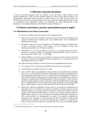 CEPAL – Colección Documentos de proyectos                            Panorama de la banda ancha en América Latina, 2010




                              7.3 Mercado mayorista doméstico
Es poco lo que puede agregarse sobre este mercado, el que está sujeto a reglas similares al del
mercado internacional. Todos los países grandes disponen de redes de fibra óptica similares a las
internacionales, incluyendo enlaces terrestres con países vecinos. Los costos de estos enlaces son
sensiblemente menores que los internacionales, por lo que los precios también deberían estar y están
en su proporción para capacidades similares. Los operadores de cables internacionales suelen
participar en los mercados domésticos como Global Crossing, Telefónica, etc.

      7.4 Planes comerciales y precios representativos para la región
7.4.1 Modalidades de los Planes Comerciales

          Los servicios o productos ofrecidos suelen ser de los siguientes tipos:
              Fibra oscura. En este caso el producto consiste en la provisión de un par de fibras sin los
               equipos terminales que la iluminan, por lo que pueden usarse con la modalidad de
               explotación que se desee.
              Longitud de onda. En este caso el producto es una longitud de onda en una fibra óptica,
               lo que se denomina acceso a nivel óptico. Con las tecnologías actuales esta
               infraestructura permite hasta 10 Gbps en cada fibra.
              SDH/SONET. En este caso el producto o servicios es un canal de transmisión sobre el
               protocolo y jerarquía de SDH o su equivalente americano SONET. Hoy en día no se
               provee menos de 1 STM-1 / OC – 3 o 155 Mbps.
              Ethernet, MPLS, etc. En estos casos el producto o servicio son enlaces de más alto nivel
               en cuanto a prestaciones de seguridad, enlaces multidestino, etc. y se pueden proveer en
               capacidades menores que 1 STM-1.
          Para cada uno de estos productos o servicios existen varias modalidades de provisión:
              Uso ocasional. No es muy usual esta modalidad salvo para servicios de enlaces.
              Arrendamiento por períodos costos de 1 a 3 años.
              Lease to IRU66. Bajo esta modalidad los clientes entran en un arrendamiento de mediano
               plazo de 12 a 36 meses (Plazo Inicial) con la obligación de convertir el arrendamiento en
               un arrendamiento de largo plazo (10 o 15 a 20 años) bajo la modalidad IRU al terminar el
               Plazo Inicial. Durante el Plazo Inicial el cliente paga una mensualidad que incluye la
               operación y mantenimiento (O&M) del producto o servicio contratado. Al final del Plazo
               Inicial los clientes pagan un monto inicial por el total del arrendamiento de largo plazo
               bajo la modalidad IRU, por la que además deben pagar anualmente un monto para O&M
               que es variable según los casos pero que ronda el 6% al 10% del monto total del IRU.
              Opción IRU. Bajo esta modalidad el cliente entra en un contrato de arrendamiento de
               largo plazo (10 o 15 a 20 años) con carácter irrevocable. Los términos básicos de estos
               contratos implican: (1) Un pago inicial al momento de la firma del contrato y el saldo al
               momento de la habilitación del producto o servicio y (2) un pago recurrente anual por
               O&M. Desde el punto de vista de las Prácticas Contables Generalmente Aceptadas, un
               IRU es una inversión y un arrendamiento es un gasto. Este aspecto es importante al
               momento de que estimemos el costo mensual de un IRU. En general el cliente puede
               subarrendar esta capacidad. En general un operador que arrienda lisa y llanamente un
               enlace, lo hace a otro que opera en el mercado mayorista y que ha arrendado grandes

66
     IRU: Indefeasible Right of Use. Un Derecho de Uso que no puede ser abrogado o anulado.


                                                        100
 