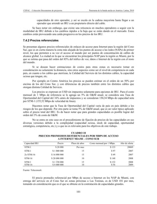 CEPAL – Colección Documentos de proyectos                     Panorama de la banda ancha en América Latina, 2010



              capacidades de otro operador, y así se escala en la cadena mayorista hasta llegar a un
              operador que arrendó un IRU a un propietario directo del cable.
       Se hace notar sin embargo, que existe una reticencia en muchos operadores a seguir con la
modalidad de IRU debido a los cambios rápidos a la baja que se están dando en el mercado. Estos
cambios están provocando una caída progresiva en los precios de los IRU.

7.4.2 Precios referenciales

Se presentan algunos precios referenciales de enlaces de acceso para Internet para la región del Cono
Sur, que es en cierta manera la zona más alejada de los puntos de acceso a las redes (NAPs) de primer
nivel, los que permiten a su vez el acceso al mundo por ser puntos de concentración de cables de
alcance global. La ciudad en la que se encuentran los principales NAP para la región es Miami, por la
que se estima que pasa del orden del 85% del tráfico de voz, datos e Internet de la región con el resto
del mundo.
         Si se desean hacer estimaciones de costos para otras zonas es necesario tomar en
consideración no solamente la distancia, sino otros aspectos como ser el nivel de competencia en cada
país, en cuanto a los cables que aterrizan, la Calidad del Servicio de los distintos cables, la capacidad
ociosa que tengan, etc.
        Por ejemplo en Centro América los precios se pueden estimar en el orden de un 50% por
encima de los del Cono Sur, y con diferencias de precios también entre los distintos cables que
otorgan distinta Calidad de Servicio.
       Los precios se expresan en USD sin impuestos solamente para opciones de IRU. Para el costo
mensual de 1 Mbps de referencia se le agrega un 5% de O&M anual, se considera una Tasa de
Oportunidad del Capital del 16% antes de impuestos y se consideran 150,34 Mbps de capacidad neta
por STM-1 (155,52 Mbps de velocidad de línea).
         Hacemos notar que la Tasa de Oportunidad del Capital varía de país en país debido a los
riesgos de los que depende. Por otra parte se toma 5% de O&M anual, que es un valor típico aplicado
sobre el precio total del IRU. Es de hacer notar que para grandes capacidades es posible lograr del
orden del 3% de costo de O&M.
         No se entra en este caso en el procedimiento de fijación de precios de las capacidades en sus
diversas versiones debido a la complejidad (capacidad ociosa, stock de capacidad, oportunidad
estratégica, competencia, etc.) y a que no es relevante para los objetivos de este trabajo.

                                     CUADRO 18
                PRECIOS PROMEDIOS REFERENCIALES POR MBPS DE ACCESO
                            A INTERNET MIAMI – CONO SUR
 Capacidad IRU                      Precio   Plazo de años     Costo mensual por 1 Mbps.        Año de oferta
 STM-1                           $ 20 000         Por mes                            $ 133              20069
 STM-1                        $ 1 000 000               15                            $ 97               2007
 2x STM-16                   $ 16 000 000               15                            $ 49               2007
 STM-16                      $ 20 000 000               10                           $ 140               2008
 STM-1                        $ 1 350 000               15                           $ 132               2008
 STM-16                       $ 8 000 000               10                            $ 56               2009

Fuente: Teleconsult.


        El precio promedio referencial por Mbps de acceso a Internet en los NAP de Miami, con
entrega del servicio en el Cono Sur en zonas próximas a Las Toninas, es de USD 101 por mes,
tomando en consideración que es el que se obtiene en la contratación de capacidades grandes.

                                                  101
 