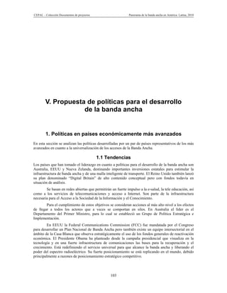 CEPAL – Colección Documentos de proyectos                    Panorama de la banda ancha en América Latina, 2010




        V. Propuesta de políticas para el desarrollo
                    de la banda ancha


        1. Políticas en países económicamente más avanzados
En esta sección se analizan las políticas desarrolladas por un par de países representativos de los más
avanzados en cuanto a la universalización de los accesos de la Banda Ancha.

                                            1.1 Tendencias
Los países que han tomado el liderazgo en cuanto a políticas para el desarrollo de la banda ancha son
Australia, EEUU y Nueva Zelanda, destinando importantes inversiones estatales para estimular la
infraestructura de banda ancha y de una malla inteligente de transporte. El Reino Unido también lanzó
su plan denominado “Digital Britain” de alto contenido conceptual pero con fondos todavía en
situación de análisis.
        Se basan en redes abiertas que permitirán un fuerte impulso a la e-salud, la tele educación, así
como a los servicios de telecomunicaciones y acceso a Internet. Son parte de la infraestructura
necesaria para el Acceso a la Sociedad de la Información y el Conocimiento.
        Para el cumplimiento de estos objetivos se consideran acciones al más alto nivel a los efectos
de llegar a todos los actores que a veces se comportan en silos. En Australia el líder es el
Departamento del Primer Ministro, para lo cual se estableció un Grupo de Política Estratégica e
Implementación.
         En EEUU la Federal Communications Commission (FCC) fue mandatada por el Congreso
para desarrollar un Plan Nacional de Banda Ancha pero también existe un equipo intersectorial en el
ámbito de la Casa Blanca que observa estratégicamente el uso de los fondos generales de reactivación
económica. El Presidente Obama ha planteado desde la campaña presidencial que visualiza en la
tecnología y en una fuerte infraestructura de comunicaciones las bases para la recuperación y el
crecimiento. Está redefiniendo el servicio universal para que alcance la banda ancha y liberando el
poder del espectro radioeléctrico. Su fuerte posicionamiento se está replicando en el mundo, debido
principalmente a razones de posicionamiento estratégico competitivo.



                                                  103
 