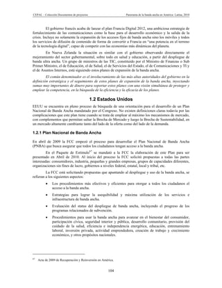 CEPAL – Colección Documentos de proyectos                     Panorama de la banda ancha en América Latina, 2010



          El gobierno francés acaba de lanzar el plan Francia Digital 2012, una ambiciosa estrategia de
fortalecimiento de las comunicaciones como la base para el desarrollo económico y la salida de la
crisis. Incluye no solamente la expansión de los accesos fijos de banda ancha sino los móviles y todos
los servicios de difusión de contenido de forma de convertir a Francia en “una potencia en el terreno
de la tecnología digital”, capaz de competir con las economías más dinámicas del planeta.
        En Nueva Zelanda la situación es similar con el gobierno observando directamente el
mejoramiento del sector gubernamental, sobre todo en salud y educación, a partir del despliegue de
banda ultra ancha. Un grupo de ministros de las TIC, constituido por el Ministro de Finanzas o Sub
Primer Ministro, el de Educación, el de Salud, el de Servicios del Estado, el de Comunicaciones y TI y
el de Asuntos Internos, está siguiendo estos planes de expansión de la banda ancha.
         El común denominador es el involucramiento de las más altas autoridades del gobierno en la
definición estratégica y el seguimiento de estos planes de expansión de la banda ancha, inyectando
sumas muy importantes de dinero para soportar estos planes con una visión simultánea de proteger y
emplear la competencia, en la búsqueda de la eficiencia y la eficacia de los planes.

                                            1.2 Estados Unidos
EEUU se encuentra en pleno proceso de búsqueda de una orientación para el desarrollo de un Plan
Nacional de Banda Ancha mandatado por el Congreso. No existen definiciones claras todavía por las
complicaciones que este plan tiene cuando se trata de emplear al máximo los mecanismos de mercado,
con complementos que permitan saltar la Brecha de Mercado y luego la Brecha de Sustentabilidad, en
un mercado altamente cambiante tanto del lado de la oferta como del lado de la demanda.

1.2.1 Plan Nacional de Banda Ancha

En abril de 2009 la FCC empezó el proceso para desarrollar el Plan Nacional de Banda Ancha
(PNBA) que busca asegurar que todos los ciudadanos tengan acceso a la banda ancha.
         En el Paquete de Estímulo67 se mandató a la FCC la elaboración de este Plan para ser
presentado en Abril de 2010. Al inicio del proceso la FCC solicitó propuestas a todas las partes
interesadas: consumidores, industria, pequeñas y grandes empresas, grupos de capacidades diferentes,
organizaciones sin fines de lucro, gobiernos a niveles federal, estatal, local y tribal, etc.
         La FCC está solicitando propuestas que apuntando al despliegue y uso de la banda ancha, se
refieran a los siguientes aspectos:
              Los procedimientos más efectivos y eficientes para otorgar a todos los ciudadanos el
               acceso a la banda ancha.
              Estrategias para lograr la asequibilidad y máxima utilización de los servicios e
               infraestructura de banda ancha.
              Evaluación del status del despliegue de banda ancha, incluyendo el progreso de los
               programas relacionados de subvención.
              Procedimientos para usar la banda ancha para avanzar en el bienestar del consumidor,
               participación cívica, seguridad interior y pública, desarrollo comunitario, provisión del
               cuidado de la salud, eficiencia e independencia energética, educación, entrenamiento
               laboral, inversión privada, actividad emprendedora, creación de trabajo y crecimiento
               económico, y otros propósitos nacionales.




67
     Acta de 2009 de Recuperación y Reinversión en América.


                                                       104
 