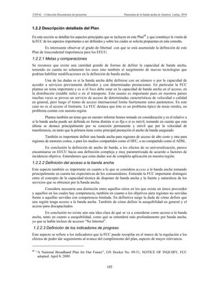 CEPAL – Colección Documentos de proyectos                          Panorama de la banda ancha en América Latina, 2010



1.2.2 Descripción detallada del Plan

En esta sección se detallan los aspectos principales que se incluyen en este Plan68 y que constituye la visión de
la FCC de los aspectos importantes a ser definidos y sobre los cuales se solicita propuestas en esta consulta.
         Es interesante observar el grado de libertad con que se está asumiendo la definición de este
Plan de trascendental importancia para los EEUU.
1.2.2.1 Metas y comparaciones
Se reconoce que existe una cantidad grande de formas de definir la capacidad de banda ancha,
teniendo en cuenta no solamente los usos sino también el surgimiento de nuevas tecnologías que
podrían habilitar modificaciones en la definición de banda ancha.
         Una de las dudas es si la banda ancha debe definirse con un número o por la capacidad de
acceder a servicios previamente definidos y con determinadas prestaciones. En particular la FCC
plantea un tema importante y es si el foco debe estar en la capacidad de banda ancha en el acceso, en
la distribución (middle mile) o en el transporte. Este asunto es importante pues en nuestros países
muchas veces se provee un servicio de acceso de determinadas características de velocidad o calidad
en general, pero luego el tramo de acceso internacional limita fuertemente estos parámetros. En este
caso no es el acceso el limitante. La FCC destaca que éste es un problema típico de áreas rurales, un
problema común con nuestra región.
         Plantea también un tema que en nuestro informe hemos tomado en consideración y es el relativo a
si la banda ancha puede ser definida en forma distinta si es fija o si es móvil, tomando en cuenta que esta
última se destaca principalmente por su conexión permanente y móvil que por la velocidad de
transferencia, en tanto que la primera tiene como principal prestación el ancho de banda asegurado.
         También es importante definir una banda ancha para regiones de acceso de alto costo y otra para
regiones de menores costos, o para los medios compartidos como el HFC, o no compartido como el ADSL.
        En conclusión la definición de ancho de banda, a los efectos de su universalización, parece
encaminarse en EEUU hacia una definición compleja y muy parametrizada de acuerdo a factores de
incidencia objetiva. Entendemos que estas dudas son de completa aplicación en nuestra región.
1.2.2.2 Definición del acceso a la banda ancha
Este aspecto también es importante en cuanto a lo que se considera acceso a la banda ancha tomando
principalmente en cuenta las expectativas de los consumidores. Entiende la FCC importante distinguir
entre el concepto de la capacidad técnica de disponer de banda ancha y la fuente y naturaleza de los
servicios que se obtienen por la banda ancha.
         Considera necesaria una distinción entre aquellos sitios en los que existe un único proveedor
y aquellos en los cuales hay competencia, también en cuanto a los objetivos para regiones no servidas
frente a aquellas servidas con competencia limitada. En definitiva surge la duda de cómo definir que
una región tenga acceso a la banda ancha. También de cómo definir la asequibilidad en general y el
acceso para discapacitados.
         En conclusión no existe aún una idea clara de qué se va a considerar como acceso a la banda
ancha, tanto en cuanto a asequibilidad, como qué se entenderá más profundamente por banda ancha,
ya que se habla incluso de accesos “No Internet”.
1.2.2.3 Definición de los indicadores de progreso
Este aspecto se refiere a los indicadores que la FCC puede recopilar en el marco de la regulación a los
efectos de poder dar seguimiento al avance del cumplimiento del plan, aspecto de mayor relevancia.


68
     “A National Broadband Plan for Our Future”, GN Docket No. 09-51, NOTICE OF INQUIRY, FCC
      adopted: April 8, 2009.

                                                      105
 
