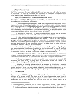CEPAL – Colección Documentos de proyectos                               Panorama de la banda ancha en América Latina, 2010



1.2.2.4 Mercados relevantes
La FCC se encuentra en el proceso de definición de los mercados relevantes en la cadena de valor de
la banda ancha a los efectos de actuar sobre ellos de acuerdo a las condiciones de cada mercado, su
grado de competencia, afectación de un mercado sobre otro, etc.
1.2.2.5 Mecanismos eficientes y eficaces para asegurar el acceso
Este aspecto es central para el Plan que se ha de desarrollar, y en este sentido la FCC hace foco en
diversos aspectos en esta solicitud de propuestas.
         En cuanto a los mecanismos de mercado, la FCC observa que no son suficientes ya que aún hay
regiones en las cuales ni siquiera llega el teléfono como son las áreas tribales. En esta solicitud de propuesta
busca los mecanismos en que complementen los mecanismos de mercado con otros que permitan lograr las
metas del Plan. En particular, aparte de los fondos del Acta de Recuperación la FCC busca los mecanismos
que actúen sobre el espectro, los impuestos, la regulación y otros aspectos que puedan incentivar la banda
ancha, lo que significa salvar lo que se suele llamar la Brecha de Mercado69.
         La determinación de los costos y los beneficios de las diferentes metas de este Plan necesitan
ser correctamente evaluadas, por lo que la FCC solicita propuestas en este sentido.
         En EEUU ya existe un programa de Servicio Universal para regiones de alto costo, escuelas y
bibliotecas, cuidado de la salud rural y programas de bajos ingresos. La irrupción del PNBA genera en
principio varios tipos de problemas: ¿en qué áreas tienen objetivos concurrentes?, ¿hasta dónde se
financiarán actividades de operadores que pueden beneficiarse de ambos planes?, ¿no será necesario
coordinar ambos planes que dan tratamiento distinto a la banda ancha, los cuales deben ser
solucionados para que el PNBA sea efectivo y eficiente?
         El espectro tiene un capítulo especial en cuanto a la revisión de las políticas adoptadas y las
que deberían adoptarse o cambiarse con relación al mercado secundario de espectro, espectro
licenciado y no licenciado, radios adaptivas, obligaciones de uso del espectro para evitar
acaparamiento, registro de uso, al uso del espectro en medios rurales o deprimidos, etc.
        Se abre también la discusión en torno a las redes abiertas, la interconexión, los principios de
compartir infraestructura, etc. a pesar de que varios de estos aspectos ya han sufrido cambios recientes
en determinados sentidos, como ser la reducción de las obligaciones de compartir infraestructura.
         Finalmente la competencia es motivo de análisis como mecanismo de promoción del
despliegue de la banda ancha y al mismo tiempo se considera que se debe tener cuidado en la
aplicación de subsidios que puedan afectar la competencia.
        Finalmente se considera la importancia de la definición de asequibilidad y máximo
aprovechamiento de la banda ancha, dos conceptos que no son simples de definir con relación a cada
entorno económico y social, y que son esenciales para cumplir con los mandatos recibidos por la FCC.
La pregunta básica que se plantea la FCC es qué significan “precios justos, razonables y asequibles”.

1.2.3 Conclusiones

Se observa que en EEUU el despliegue universal de la banda ancha está produciendo una revisión
profunda de las políticas actuales, que puede afectar las regulaciones vigentes, debido a que el
cumplimiento del mandato del Congreso puede requerir acciones muy fuertes para reducir las Brechas
de Mercado antes de aplicar subsidios para superar la brecha que llega hasta la frontera de la


69
     Se entiende por brecha de mercado la “zona” no cubierta ni geográficamente ni en cuanto a hogares, empresas o
     personas, debido a que el mercado no está operando con la mayor eficiencia posible, dado que los rápidos cambios que
     se procesan en el sector no están siendo acompañados del marco regulatorio adecuado para permitir esa evolución.




                                                          106
 