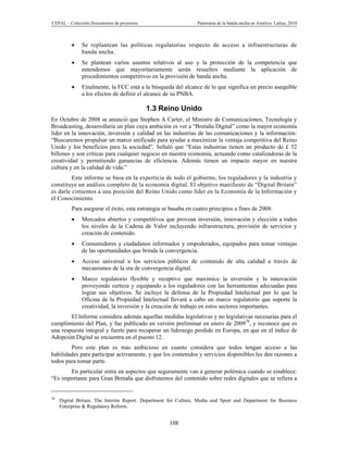 CEPAL – Colección Documentos de proyectos                        Panorama de la banda ancha en América Latina, 2010



             Se replantean las políticas regulatorias respecto de acceso a infraestructuras de
              banda ancha.
             Se plantean varios asuntos relativos al uso y la protección de la competencia que
              entendemos que mayoritariamente serán resueltos mediante la aplicación de
              procedimientos competitivos en la provisión de banda ancha.
             Finalmente, la FCC está a la búsqueda del alcance de lo que significa un precio asequible
              a los efectos de definir el alcance de su PNBA.

                                            1.3 Reino Unido
En Octubre de 2008 se anunció que Stephen A Carter, el Ministro de Comunicaciones, Tecnología y
Broadcasting, desarrollaría un plan cuya ambición es ver a “Bretaña Digital” como la mayor economía
líder en la innovación, inversión y calidad en las industrias de las comunicaciones y la información:
“Buscaremos propulsar un marco unificado para ayudar a maximizar la ventaja competitiva del Reino
Unido y los beneficios para la sociedad”. Señaló que “Estas industrias tienen un producto de £ 52
billones y son críticas para cualquier negocio en nuestra economía, actuando como catalizadoras de la
creatividad y permitiendo ganancias de eficiencia. Además tienen un impacto mayor en nuestra
cultura y en la calidad de vida.”
         Este informe se basa en la experticia de todo el gobierno, los reguladores y la industria y
constituye un análisis completo de la economía digital. El objetivo manifiesto de “Digital Britain”
es darle cimientos a una posición del Reino Unido como líder en la Economía de la Información y
el Conocimiento.
          Para asegurar el éxito, esta estrategia se basaba en cuatro principios a fines de 2008:
             Mercados abiertos y competitivos que provean inversión, innovación y elección a todos
              los niveles de la Cadena de Valor incluyendo infraestructura, provisión de servicios y
              creación de contenido.
             Consumidores y ciudadanos informados y empoderados, equipados para tomar ventajas
              de las oportunidades que brinda la convergencia.
             Acceso universal a los servicios públicos de contenido de alta calidad a través de
              mecanismos de la era de convergencia digital.
             Marco regulatorio flexible y receptivo que maximice la inversión y la innovación
              proveyendo certeza y equipando a los reguladores con las herramientas adecuadas para
              lograr sus objetivos. Se incluye la defensa de la Propiedad Intelectual por lo que la
              Oficina de la Propiedad Intelectual llevará a cabo un marco regulatorio que soporte la
              creatividad, la inversión y la creación de trabajo en estos sectores importantes.
        El Informe considera además aquellas medidas legislativas y no legislativas necesarias para el
cumplimiento del Plan, y fue publicado en versión preliminar en enero de 200970, y reconoce que es
una respuesta integral y fuerte para recuperar un liderazgo perdido en Europa, en que en el índice de
Adopción Digital se encuentra en el puesto 12.
        Pero este plan es más ambicioso en cuanto considera que todos tengan acceso a las
habilidades para participar activamente, y que los contenidos y servicios disponibles les den razones a
todos para tomar parte.
       En particular entra en aspectos que seguramente van a generar polémica cuando se establece:
“Es importante para Gran Bretaña que disfrutemos del contenido sobre redes digitales que se refiera a


70
     Digital Britain. The Interim Report. Department for Culture, Media and Sport and Department for Business
     Enterprise & Regulatory Reform.


                                                     108
 