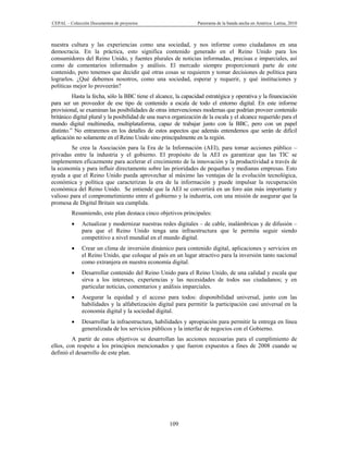 CEPAL – Colección Documentos de proyectos                         Panorama de la banda ancha en América Latina, 2010



nuestra cultura y las experiencias como una sociedad, y nos informe como ciudadanos en una
democracia. En la práctica, esto significa contenido generado en el Reino Unido para los
consumidores del Reino Unido, y fuentes plurales de noticias informadas, precisas e imparciales, así
como de comentarios informados y análisis. El mercado siempre proporcionará parte de este
contenido, pero tenemos que decidir qué otras cosas se requieren y tomar decisiones de política para
lograrlos. ¿Qué debemos nosotros, como una sociedad, esperar y requerir, y qué instituciones y
políticas mejor lo proveerán?
          Hasta la fecha, sólo la BBC tiene el alcance, la capacidad estratégica y operativa y la financiación
para ser un proveedor de ese tipo de contenido a escala de todo el entorno digital. En este informe
provisional, se examinan las posibilidades de otras intervenciones modernas que podrían proveer contenido
británico digital plural y la posibilidad de una nueva organización de la escala y el alcance requerido para el
mundo digital multimedia, multiplataforma, capaz de trabajar junto con la BBC, pero con un papel
distinto.” No entraremos en los detalles de estos aspectos que además entendemos que serán de difícil
aplicación no solamente en el Reino Unido sino principalmente en la región.
        Se crea la Asociación para la Era de la Información (AEI), para tomar acciones público –
privadas entre la industria y el gobierno. El propósito de la AEI es garantizar que las TIC se
implementen eficazmente para acelerar el crecimiento de la innovación y la productividad a través de
la economía y para influir directamente sobre las prioridades de pequeñas y medianas empresas. Esto
ayuda a que el Reino Unido pueda aprovechar al máximo las ventajas de la evolución tecnológica,
económica y política que caracterizan la era de la información y puede impulsar la recuperación
económica del Reino Unido. Se entiende que la AEI se convertirá en un foro aún más importante y
valioso para el comprometimiento entre el gobierno y la industria, con una misión de asegurar que la
promesa de Digital Britain sea cumplida.
         Resumiendo, este plan destaca cinco objetivos principales:
             Actualizar y modernizar nuestras redes digitales – de cable, inalámbricas y de difusión –
              para que el Reino Unido tenga una infraestructura que le permita seguir siendo
              competitivo a nivel mundial en el mundo digital.
             Crear un clima de inversión dinámico para contenido digital, aplicaciones y servicios en
              el Reino Unido, que coloque al país en un lugar atractivo para la inversión tanto nacional
              como extranjera en nuestra economía digital.
             Desarrollar contenido del Reino Unido para el Reino Unido, de una calidad y escala que
              sirva a los intereses, experiencias y las necesidades de todos sus ciudadanos; y en
              particular noticias, comentarios y análisis imparciales.
             Asegurar la equidad y el acceso para todos: disponibilidad universal, junto con las
              habilidades y la alfabetización digital para permitir la participación casi universal en la
              economía digital y la sociedad digital.
             Desarrollar la infraestructura, habilidades y apropiación para permitir la entrega en línea
              generalizada de los servicios públicos y la interfaz de negocios con el Gobierno.
         A partir de estos objetivos se desarrollan las acciones necesarias para el cumplimiento de
ellos, con respeto a los principios mencionados y que fueron expuestos a fines de 2008 cuando se
definió el desarrollo de este plan.




                                                     109
 