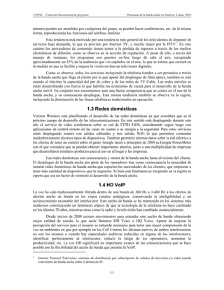 CEPAL – Colección Documentos de proyectos                            Panorama de la banda ancha en América Latina, 2010



número pueden ser atendidas por cualquiera del grupo, se pueden hacer conferencias, etc. de la misma
forma, reproduciendo las funciones del teléfono familiar.
         Esta tendencia está motivada por una tendencia más general de los televidentes de disponer de
servicios bajo demanda, lo que es provisto por Internet TV, y mucho mejor por la IPTV1. En este
camino los proveedores de contenido tienen temor a la pérdida de ingresos a través de los medios
electrónicos de difusión, como se observa en la sección de regulación. A pesar de ello, a través del
manejo de ventanas, los programas son puestos on-line luego de salir al aire, recogiendo
aproximadamente un 15% de la audiencia que vio capítulos en el aire, lo que se estima que crecerá en
la medida en que se facilite y mejore la visión on-line en televisores digitales.
         Como se observa, todos los servicios incluyendo la telefonía tienden a ser prestados a través
de la banda ancha que llega al cliente por lo que aparte del despliegue de fibra óptica, también se está
usando al máximo la capacidad del par de cobre y de las redes de TV Cable. Las redes móviles se
están desarrollando con fuerza lo que habilita las economías de escala para el desarrollo de la banda
ancha móvil. En conjunto nos encontramos ante una fuerte competencia que se centra en el uso de la
banda ancha, y su consecuente despliegue. Esta misma tendencia también se observa en la región,
incluyendo la disminución de las líneas telefónicas tradicionales en operación.

                                        1.3 Redes domésticas
Verizon Wireless está planificando el desarrollo de las redes domésticas ya que considera que es el
próximo campo de desarrollo de las telecomunicaciones. En este sentido está desplegando durante este
año el servicio de video conferencia sobre su red de FTTH FiOS, considerando seguir luego con
aplicaciones de control remoto de las casas en cuanto a su energía y la seguridad. Para estos servicios
están desplegando routers con salidas cableadas y tres salidas WiFi lo que permitiría comandar
inalámbricamente diversos tipos de dispositivos. También permitirá retornar datos sobre la red eléctrica a
los efectos de tener un control sobre el gasto. Google lanzó a principios de 2009 su Google PowerMeter
con el que considera que se pueden obtener importantes ahorros, junto a una multiplicidad de empresas
que desarrollaron similares productos para el uso en el hogar y las empresas.
          Las redes domésticas son consecuencia y motor de la banda ancha hasta el recinto del cliente.
El despliegue de la banda ancha por parte de los operadores trae como consecuencia la necesidad de
instalar redes domésticas de banda ancha que soporten las necesidades de los clientes, que empiezan a
tener más cantidad de dispositivos que la requieren. Si bien este fenómeno es incipiente en la región se
espera que sea un factor de estímulo al desarrollo de la banda ancha.

                                                1.4 HD VoIP
La voz ha sido tradicionalmente filtrada dentro de una banda de 300 Hz a 3.400 Hz a los efectos de
ahorrar ancho de banda en los viejos canales analógicos, conservando la inteligibilidad y un
reconocimiento razonable del interlocutor. Este ancho de banda se ha mantenido en los sistemas más
modernos constituyendo un fenómeno atípico de que la tecnología de la telefonía no haya cambiado
en los últimos 70 años, mientras otras como la radio y la televisión han cambiado sustancialmente.
         Desde inicios de 2008 existen movimientos para extender este ancho de banda obteniendo
mejor calidad de sonido, lo que suele llamarse HD Voice o HQ Voice. Aparte de mejorar la
percepción del servicio para el usuario se entiende necesario para tener una mejor comprensión de la
voz en ambientes en que por ejemplo en los Call Centers los idiomas nativos de ambos interlocutores
no son los mismos o cuando hay capacidades auditivas reducidas en alguno de los interlocutores,
identificar perfectamente al interlocutor, reducir la fatiga de los operadores, aumentar la
productividad, etc. La voz HD significará un importante avance de las comunicaciones que se hace
posible por la flexibilidad del ancho de banda que permite la VoIP.

1
    Internet Protocol Television: sistemas de distribución por subscripción de señales de televisión y/o vídeo usando
    conexiones de banda ancha sobre el protocolo IP.


                                                         11
 