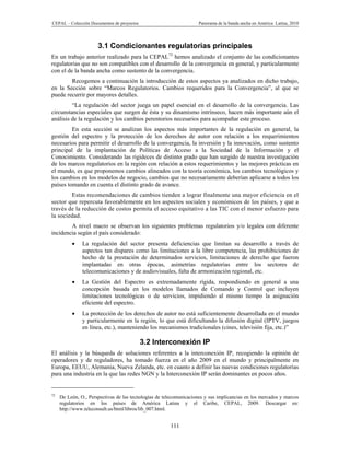 CEPAL – Colección Documentos de proyectos                            Panorama de la banda ancha en América Latina, 2010




                      3.1 Condicionantes regulatorias principales
En un trabajo anterior realizado para la CEPAL72 hemos analizado el conjunto de las condicionantes
regulatorias que no son compatibles con el desarrollo de la convergencia en general, y particularmente
con el de la banda ancha como sustento de la convergencia.
        Recogemos a continuación la introducción de estos aspectos ya analizados en dicho trabajo,
en la Sección sobre “Marcos Regulatorios. Cambios requeridos para la Convergencia”, al que se
puede recurrir por mayores detalles.
         “La regulación del sector juega un papel esencial en el desarrollo de la convergencia. Las
circunstancias especiales que surgen de ésta y su dinamismo intrínseco, hacen más importante aún el
análisis de la regulación y los cambios perentorios necesarios para acompañar este proceso.
         En esta sección se analizan los aspectos más importantes de la regulación en general, la
gestión del espectro y la protección de los derechos de autor con relación a los requerimientos
necesarios para permitir el desarrollo de la convergencia, la inversión y la innovación, como sustento
principal de la implantación de Políticas de Acceso a la Sociedad de la Información y el
Conocimiento. Considerando las rigideces de distinto grado que han surgido de nuestra investigación
de los marcos regulatorios en la región con relación a estos requerimientos y las mejores prácticas en
el mundo, es que proponemos cambios alineados con la teoría económica, los cambios tecnológicos y
los cambios en los modelos de negocio, cambios que no necesariamente deberían aplicarse a todos los
países tomando en cuenta el distinto grado de avance.
        Estas recomendaciones de cambios tienden a lograr finalmente una mayor eficiencia en el
sector que repercuta favorablemente en los aspectos sociales y económicos de los países, y que a
través de la reducción de costos permita el acceso equitativo a las TIC con el menor esfuerzo para
la sociedad.
        A nivel macro se observan los siguientes problemas regulatorios y/o legales con diferente
incidencia según el país considerado:
              La regulación del sector presenta deficiencias que limitan su desarrollo a través de
               aspectos tan dispares como las limitaciones a la libre competencia, las prohibiciones de
               hecho de la prestación de determinados servicios, limitaciones de derecho que fueron
               implantadas en otras épocas, asimetrías regulatorias entre los sectores de
               telecomunicaciones y de audiovisuales, falta de armonización regional, etc.
              La Gestión del Espectro es extremadamente rígida, respondiendo en general a una
               concepción basada en los modelos llamados de Comando y Control que incluyen
               limitaciones tecnológicas o de servicios, impidiendo al mismo tiempo la asignación
               eficiente del espectro.
              La protección de los derechos de autor no está suficientemente desarrollada en el mundo
               y particularmente en la región, lo que está dificultando la difusión digital (IPTV, juegos
               en línea, etc.), manteniendo los mecanismos tradicionales (cines, televisión fija, etc.)”

                                            3.2 Interconexión IP
El análisis y la búsqueda de soluciones referentes a la interconexión IP, recogiendo la opinión de
operadores y de reguladores, ha tomado fuerza en el año 2009 en el mundo y principalmente en
Europa, EEUU, Alemania, Nueva Zelanda, etc. en cuanto a definir las nuevas condiciones regulatorias
para una industria en la que las redes NGN y la Interconexión IP serán dominantes en pocos años.


72
     De León, O., Perspectivas de las tecnologías de telecomunicaciones y sus implicancias en los mercados y marcos
     regulatorios en los países de América Latina y el Caribe, CEPAL, 2009. Descargar en:
     http://www.teleconsult.us/html/libros/lib_007.html.


                                                        111
 