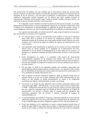 CEPAL – Colección Documentos de proyectos                       Panorama de la banda ancha en América Latina, 2010



Esta interconexión IP también será más compleja que la interconexión actual por servicios fijos,
móviles o Internet, introduciendo cambios en el mercado mayorista al separarse las interconexiones de
transporte de las de servicios, y por otra parte al producirse la interconexión a distintos niveles
jerárquicos: aplicaciones, control, transporte, etc. Se observa que como resultará necesaria la
interconexión a diferentes niveles pueden surgir “cuellos de botella” también a distintos niveles, y la
definición de nuevos mercados relevantes a nivel mayorista.
        Si el regulador resuelve mantener el control de precios en estos nuevos mercados, los actuales
Reglamentos de Interconexión y Acceso mantendrán la vigencia de sus principios subyacentes, como
la defensa de la competencia, la Interoperabilidad, la regulación de precios de acuerdo a costos, el
acceso obligatorio a servicios, etc. pero no serán de aplicación en sus detalles a la Interconexión IP.
        Los aspectos más destacables de la Interconexión IP, según surge del análisis de los procesos
que se desarrollan en el mundo, son los siguientes:
             Un concepto fuerte a tomar en consideración en este análisis es el de que la migración
              hacia redes NGN se produce en un entorno de competencia progresiva, con redes
              totalmente distintas de las actuales, por lo que podría resultar erróneo observar ese nuevo
              escenario con la visión de las redes, los modelos de negocio, las interconexiones y los
              costos actuales.
             Los reguladores están considerando la regulación de los Accesos de Nueva Generación
              (NGA) como un asunto separado de la regulación de la Interconexión del Core,
              incluyendo el uso de ductos, la desagregación de la fibra óptica en los accesos y el
              backhaul. Los operadores entienden que debería liberalizarse el acceso a estos elementos
              de red.
             Existe discrepancias en cuanto a si considerar como puntos de interconexión
              conceptualmente separados los de transporte (sin relación con servicios) y los de
              servicios. En principio, en estas redes no existe la asociación intrínseca entre transporte y
              servicios (por ejemplo el transporte de telefonía con el servicio telefónico) que existe en
              las redes actuales.
             Por otra parte, la visión de los operadores grandes está orientada a aprovechar esta
              oportunidad para liberar progresivamente la Interconexión, y los operadores chicos temen
              por las dificultades de interconexión (escasos puntos de interconexión centralizados en el
              Core, problemas de calidad, altos precios, etc.).
             Será en general un proceso migratorio progresivo desde la situación actual hacia la
              situación futura en la que van a existir solamente redes NGN interconectadas, lo que
              todavía no está definido en detalle principalmente en cuanto a las condiciones
              económicas que regirán, y particularmente en cuanto a quien paga.
             Los precios y las formas de pago adquirirán nuevos perfiles incluyendo aspectos tales
              como quién paga (B&K – Bill and Keep, o sea que el que vende el servicio retiene todo,
              o CPNP – Calling Party Network Pays en que la red que origina el servicio paga), pago
              por uso o pago por capacidad, pago por Calidad de Servicio solamente en el punto de
              interconexión o de extremo a extremo, pago en cascada entre los operadores que
              intervienen agregando valor de extremo a extremo, incluyendo el traspaso de
              responsabilidades, etc.
             La interoperabilidad, que también es intrínseca y claramente definida en la interconexión
              tradicional, adquiere en el caso de las redes NGN una variedad mayor de soluciones, por
              lo que se deberán elegir las normas obligatorias según el servicio, tipo de transporte, etc.
             Existe una tendencia en los reguladores en cuanto a migrar progresivamente hacia el
              modelo de pagos B&K (el que cobra retiene el pago). El argumento principal a favor del
              mismo es que el pago se traslada del mercado mayorista en el que existe un monopolio


                                                   112
 