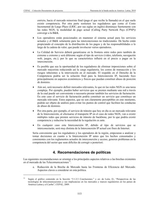 CEPAL – Colección Documentos de proyectos                         Panorama de la banda ancha en América Latina, 2010



              estricto, hacia el mercado minorista final (paga el que recibe la llamada) en el que suele
              existir competencia. Por otra parte sostienen los reguladores que como el Costo
              Incremental de Largo Plazo (LRIC, por sus siglas en inglés) disminuye fuertemente con
              las redes NGN, la modalidad de pago actual (Calling Party Network Pays (CPNP))
              converge a la B&K.
             Los operadores están posicionados en mantener el sistema actual para los servicios
              actuales y el B&K solamente para las interconexiones no tradicionales. De hecho están
              propiciando el concepto de la distribución de los pagos y de las responsabilidades a lo
              largo de la cadena de valor, que puede involucrar varios operadores.
             La Calidad de Servicio deberá garantizarse en la frontera entre redes pero también de
              extremo a extremo y será diferente según el tipo de servicio (video, telefonía, navegación
              web, juegos, etc.), por lo que su característica influirá en el precio a pagar en la
              interconexión.
             Es posible que sea la oportunidad de los reguladores de eliminar imposiciones sobre el
              mercado mayorista reduciendo así la carga regulatoria, los costos de transacción y los
              riesgos inherentes a la intervención en el mercado. El respaldo en el Derecho de la
              Competencia podría ser la solución final para la Interconexión IP, haciendo foco
              principalmente en aspectos económicos y físicos que puedan constituir abuso de posición
              de dominio.
             Aún así, será necesario definir mercados relevantes, lo que en las redes NGN es una tarea
              compleja. Por ejemplo, pueden haber servicios que se presten mediante una red a través
              de la cual puede ser conveniente o necesario prestar también los servicios de facturación.
              En este caso el servicio de facturación podría constituir un servicio que constituye un
              mercado relevante. Estos aspectos, que no son claramente perceptibles en este momento,
              podrán ser objeto de análisis para evitar los puntos de control que faciliten las conductas
              de abuso de dominio.
             Por otra parte, por ejemplo, el servicio de tránsito que hoy en día es un mercado relevante
              de la Interconexión, al efectuarse el transporte IP en el caso de redes NGN, van a existir
              múltiples redes que presten servicios de tránsito de backbone, por lo que podría existir
              competencia y reducirse la necesidad de la regulación ex ante.
             En cualquier caso esta Interconexión IP, debido al tipo de servicios que se
              interconectarán, será muy distinta de la Interconexión IP actual con fines de Internet.
         Sería conveniente que los reguladores y los operadores de la región, empezaran a analizar y
         tomar decisiones en cuanto a la Interconexión IP antes que los hechos consumados y
         consistentes con los reglamentos actuales de interconexión y acceso, generen problemas en la
         competencia del sector que sean difíciles de corregir a posteriori.


                              4. Recomendaciones de políticas
Las siguientes recomendaciones se orientan a los principales aspectos relativos a las brechas existentes
en el mercado de las Telecomunicaciones73.
         a.   Reducción de la Brecha de Mercado hasta las Fronteras de Eficiencia del Mercado.
              Aspectos claves a considerar en esta política.

73
     Según el gráfico contenido en la Sección “3.1.2.3 Conclusiones.” y en: de León, O., “Perspectivas de las
     tecnologías de telecomunicaciones y sus implicancias en los mercados y marcos regulatorios en los países de
     América Latina y el Caribe”, CEPAL, 2009.


                                                      113
 