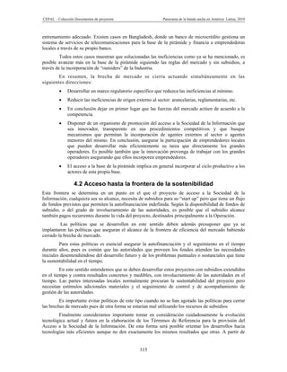 CEPAL – Colección Documentos de proyectos                       Panorama de la banda ancha en América Latina, 2010



entrenamiento adecuado. Existen casos en Bangladesh, donde un banco de microcrédito gestiona un
sistema de servicios de telecomunicaciones para la base de la pirámide y financia a emprendedoras
locales a través de su propio banco.
         Todos estos casos muestran que solucionadas las ineficiencias como ya se ha mencionado, es
posible avanzar más en la base de la pirámide siguiendo las reglas del mercado y sin subsidios, a
través de la incorporación de “outsiders” de la Industria.
        En resumen, la brecha de mercado se cierra actuando simultáneamente en las
siguientes direcciones:
             Desarrollar un marco regulatorio específico que reduzca las ineficiencias al mínimo.
             Reducir las ineficiencias de origen externo al sector: arancelarias, reglamentarias, etc.
             En conclusión dejar en primer lugar que las fuerzas del mercado actúen de acuerdo a la
              competencia.
             Disponer de un organismo de promoción del acceso a la Sociedad de la Información que
              sea innovador, transparente en sus procedimientos competitivos y que busque
              mecanismos que permitan la incorporación de agentes externos al sector o agentes
              menores del mismo. En conclusión, asegurar la participación de emprendedores locales
              que pueden desarrollar más eficientemente su tarea que directamente los grandes
              operadores. Es posible también que la innovación provenga de trabajar con los grandes
              operadores asegurando que ellos incorporen emprendedores.
             El acceso a la base de la pirámide implica en general incorporar al ciclo productivo a los
              actores de esta propia base.

                 4.2 Acceso hasta la frontera de la sostenibilidad
Esta frontera se determina en un punto en el que el proyecto de acceso a la Sociedad de la
Información, cualquiera sea su alcance, necesita de subsidios para su “start up” pero que tiene un flujo
de fondos previstos que permiten la autofinanciación indefinida. Según la disponibilidad de fondos de
subsidio, o del grado de involucramiento de las autoridades, es posible que el subsidio alcance
también pagos recurrentes durante la vida del proyecto, destinados principalmente a la Operación.
         Las políticas que se desarrollen en este sentido deben además presuponer que ya se
implantaron las políticas que aseguran el alcance de la frontera de eficiencia del mercado habiendo
cerrado la brecha de mercado.
         Para estas políticas es esencial asegurar la autofinanciación y el seguimiento en el tiempo
durante años, pues es común que las autoridades que proveen los fondos atienden las necesidades
iniciales desentendiéndose del desarrollo futuro y de los problemas puntuales o sustanciales que tiene
la sustentabilidad en el tiempo.
         En este sentido entendemos que se deben desarrollar estos proyectos con subsidios extendidos
en el tiempo y contra resultados concretos y medibles, con involucramiento de las autoridades en el
tiempo. Las partes interesadas locales normalmente procuran la sustentabilidad del proyecto pero
necesitan estímulos adicionales materiales y el seguimiento de control y de acompañamiento de
gestión de las autoridades.
         Es importante evitar políticas de este tipo cuando no se han agotado las políticas para cerrar
las brechas de mercado pues de otra forma se estarían mal utilizando los recursos de subsidios
        Finalmente consideramos importante tomar en consideración cuidadosamente la evolución
tecnológica actual y futura en la elaboración de los Términos de Referencia para la provisión del
Acceso a la Sociedad de la Información. De esta forma será posible orientar los desarrollos hacia
tecnologías más eficientes aunque no den exactamente los mismos resultados que otras. A partir de


                                                    115
 
