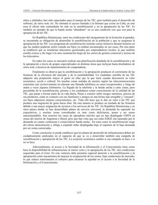 CEPAL – Colección Documentos de proyectos                    Panorama de la banda ancha en América Latina, 2010



niños y jubilados, han sido capacitados para el manejo de las TIC, pero también para el desarrollo de
software, de sitios web, etc. No obstante el acceso limitado a la Internet que existe en Cuba, en este
caso el efecto más contundente ha sido en la sensibilización y en la apropiación de las TIC. Es
también un ejemplo de que la banda ancha “abundante” no es una condición sine qua non para la
apropiación de las TIC.
         En República Dominicana, entre las condiciones del otorgamiento de la licitación al ganador,
se encontraba su obligación de desarrollar la sensibilización de la población y que se asegurara la
apropiación de las TIC. Los programas de sensibilización incluían cursos inclusive durante horarios en
que las madres pudieran asistir cuando sus hijos ya estaban encaminados en sus casas. Por otra parte
se estableció que se instalarían telecentros gestionados por emprendedores locales, lo que también
resultó exitoso y dio lugar a la auto sustentación luego de los cursos de gestión comercial y técnica de
los telecentros.
         En todos los casos es necesario realizar una planificación detallada de la sensibilización y de
la apropiación a través de grupos especializados en distintas áreas que incluyan hasta diseñadores de
sitios web, o técnicos de mantenimiento de computadoras.
         Finalmente se observa que la sensibilización y la apropiación producen el corrimiento de las
fronteras de la eficiencia del mercado y de la sustentabilidad. Un ciudadano sensible de las TIC
adquiere una propensión mayor al gasto en ellas que la que tenía cuando desconocía su valor
económico, social o cultural. En muchas zonas aisladas de nuestra región las telecomunicaciones
consistían casi exclusivamente en efectuar una llamada telefónica en casos excepcionales, y luego de
andar a veces algunos kilómetros. La llegada de la telefonía y la banda ancha a estas zonas, pero
precedidas de la sensibilización, permite a los ciudadanos tomar conocimiento de la utilidad de las
TIC, que pasan a formar parte de su vida diaria. Pasan a conocer sobre riesgos sanitarios, precios de
sus productos, están en contacto con sus familiares y amigos en una forma más amigable y “cercana”,
sus hijos adquieren mejores conocimientos, etc. Todo ello hace que le den un valor a las TIC que
produce una migración de gasto hacia ellas. De esta manera se produce un traslado de las fronteras
debido a una mayor asignación de recursos a los servicios de las TIC. En República Dominicana y en
otros países donde se han desarrollado planes de servicio universal, la demanda ha superado las
expectativas, y muchas zonas consideradas ex ante como deficitarias, pasan a ser zonas
autosustentables. Son notorios los casos de operadores móviles que no han desplegado UMTS en
zonas del interior de Argentina y Brasil, pero que han visto que sus redes EDGE son saturadas por la
demanda en cuanto comienzan a comercializar banda ancha. En estos casos la sensibilización surge
del efecto demostración y obliga a expandir redes desplegadas bajo el supuesto de la baja demanda
por ser zonas carenciadas.
         Como conclusión se puede establecer que los planes de desarrollo de infraestructura deben ser
cuidadosamente analizados en el supuesto de que se va a desarrollar también una campaña de
sensibilización y apropiación de las TIC. La ecuación económica cambia si esa campaña se hace o si
no se hace.
         Adicionalmente, el acceso a la Sociedad de la Información y el Conocimiento tiene como
base la disponibilidad de infraestructura al menor costo y la apropiación de las TIC, dos condiciones
requeridas para el éxito. En este contexto debe prestarse especial atención a la sensibilización y la
apropiación como mecanismos de mejorar la recuperación de los costos, bajo condiciones de mercado,
lo que reduce notoriamente el esfuerzo para alcanzar la equidad en el acceso a la Sociedad de la
Información y el Conocimiento.




                                                  117
 