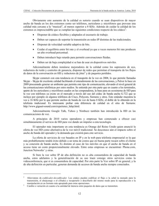 CEPAL – Colección Documentos de proyectos                          Panorama de la banda ancha en América Latina, 2010



        Obviamente este aumento de la calidad es notorio cuando se usan dispositivos de mayor
ancho de banda en los dos extremos como ser teléfonos, auriculares y micrófonos que provean una
calidad más cercana a la “musical”, al menos superior a 8 KHz. Además de cuidar la calidad de los
extremos es imprescindible que se cumplan las siguientes condiciones respecto de los códecs2:
             Disponer de códecs flexibles y adaptados al escenario de trabajo.
             Deben ser capaces de soportar la transmisión en redes IP distintas de las tradicionales.
             Disponer de velocidad variable adaptiva de bits.
             Cuidar el equilibrio entre bit rate y el overhead ya que a veces menores bit rate producen
              un alto overhead porcentual.
             Deben introducir bajo retardo para permitir conversaciones fluidas.
             Deben ser de baja complejidad si se han de usar en dispositivos móviles.
        Adicionalmente deben instalarse mejoradores de la calidad como los supresores de eco,
reductores de ruido y controles de ganancia, disponer de redes que permitan el transporte de los flujos
de datos de la conversación en HD y reductores de jitter3 y de paquetes perdidos.
         Skype comenzó con esta tendencia en el transporte de la voz en 2008, lo que permite llamadas
Skype – Skype de excelente calidad facilitando el entendimiento de las conversaciones, y Pulver lo hace en
2009 procurando generar un ambiente que permita este tipo de comunicación, elevando el nivel general de
las comunicaciones telefónicas por estos medios. Se entiende por otra parte que en cuanto a los terminales,
aparte de los auriculares y micrófonos usados en las computadoras, la base para un ecosistema de HD para
la voz con teléfonos ya existe en el mercado a través del uso del códec de banda ancha G.722 que se
incluye por ejemplo en algunos teléfonos de Cisco, Polycom, Siemens y otros. Este estándar muestrea la
voz a 16 KHz por lo que permite anchos de banda de voz de hasta 8 KHz, el doble de lo obtenido en la
telefonía tradicional. Es interesante probar esta diferencia de calidad en el sitio de Siemens:
http://www.gigaset-sound.com/experience_hdsp.html.
       Adicionalmente Google Talk, Yahoo y Nimbuzz también han introducido la HD en las
comunicaciones de voz.
        A principios de 2010 varios operadores y empresas han comenzado a ofrecer casi
simultáneamente el servicio de HD para voz dando un impulso a esta tecnología.
         El operador más importante en esta tendencia es Orange del Reino Unido quien anunció la
oferta de voz HD como alternativa de la voz móvil tradicional. Se desconoce aún el impacto sobre el
ancho de banda del operador y la demanda que existirá para este servicio.
        La oferta de servicios de voz basados en IP y en la web para telefonía empresarial es la que
más probablemente tendrá éxito debido a un tema de costos que en buena parte recaen sobre el cliente
y su conexión de banda ancha. Es distinto al caso de los móviles en que el ancho de banda en el
acceso tiene un costo proporcionalmente elevado. Entre estas empresas se encuentran: Phone.com,
Junction Networks’ y otras.
         Si bien la voz sobre IP de alta definición no es alta consumidora de capacidad de banda
ancha, estos adelantos y la generalización de su uso traen consigo otros servicios como la
videoconferencia, que sí es consumidora de capacidad. Por otra parte la Voz sobre IP en general, y la
de alta definición en particular, generan demanda de accesos de banda ancha siempre conectados.



2
    Abreviatura de codificador-decodificador. Los códecs pueden codificar el flujo o la señal (a menudo para la
    transmisión, el almacenaje o el cifrado) y recuperarlo o descifrarlo del mismo modo para la reproducción o la
    manipulación en un formato más apropiado para estas operaciones.
3
    Cambio o variación en cuanto a la cantidad de latencia entre paquetes de datos que se transmiten.


                                                       12
 