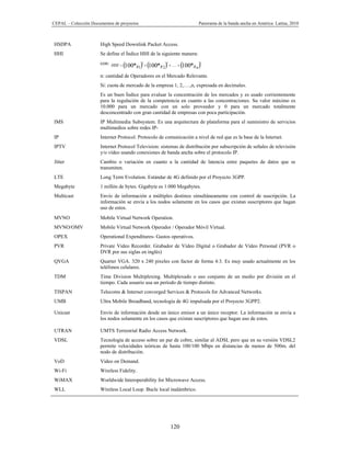 CEPAL – Colección Documentos de proyectos                               Panorama de la banda ancha en América Latina, 2010



HSDPA                 High Speed Downlink Packet Access.
HHI                   Se define el Índice HHI de la siguiente manera:
                      con: HHI  100* 2  100* 2  .....  100* 2
                                      s1         s2                 sn
                      n: cantidad de Operadores en el Mercado Relevante.
                      Si: cuota de mercado de la empresa 1, 2,….,n, expresada en decimales.
                      Es un buen Índice para evaluar la concentración de los mercados y es usado corrientemente
                      para la regulación de la competencia en cuanto a las concentraciones. Su valor máximo es
                      10.000 para un mercado con un solo proveedor y 0 para un mercado totalmente
                      desconcentrado con gran cantidad de empresas con poca participación.
IMS                   IP Multimedia Subsystem. Es una arquitectura de plataforma para el suministro de servicios
                      multimedios sobre redes IP-
IP                    Internet Protocol. Protocolo de comunicación a nivel de red que es la base de la Internet.
IPTV                  Internet Protocol Television: sistemas de distribución por subscripción de señales de televisión
                      y/o vídeo usando conexiones de banda ancha sobre el protocolo IP.
Jitter                Cambio o variación en cuanto a la cantidad de latencia entre paquetes de datos que se
                      transmiten.
LTE                   Long Term Evolution. Estándar de 4G definido por el Proyecto 3GPP.
Megabyte              1 millón de bytes. Gigabyte es 1.000 Megabytes.
Multicast             Envío de información a múltiples destinos simultáneamente con control de suscripción. La
                      información se envía a los nodos solamente en los casos que existan suscriptores que hagan
                      uso de estos.
MVNO                  Mobile Virtual Network Operation.
MVNO/OMV              Mobile Virtual Network Operador / Operador Móvil Virtual.
OPEX                  Operational Expenditures- Gastos operativos.
PVR                   Private Video Recorder. Grabador de Vídeo Digital o Grabador de Vídeo Personal (PVR o
                      DVR por sus siglas en inglés)
QVGA                  Quarter VGA. 320 x 240 pixeles con factor de forma 4:3. Es muy usado actualmente en los
                      teléfonos celulares.
TDM                   Time Division Multiplexing. Multiplexado o uso conjunto de un medio por división en el
                      tiempo. Cada usuario usa un período de tiempo distinto.
TISPAN                Telecoms & Internet converged Services & Protocols for Advanced Networks.
UMB                   Ultra Mobile Broadband, tecnología de 4G impulsada por el Proyecto 3GPP2.

Unicast               Envío de información desde un único emisor a un único receptor. La información se envía a
                      los nodos solamente en los casos que existan suscriptores que hagan uso de estos.

UTRAN                 UMTS Terrestrial Radio Access Network.
VDSL                  Tecnología de acceso sobre un par de cobre, similar al ADSL pero que en su versión VDSL2
                      permite velocidades teóricas de hasta 100/100 Mbps en distancias de menos de 500m. del
                      nodo de distribución.
VoD                   Video on Demand.
Wi-Fi                 Wireless Fidelity.
WiMAX                 Worldwide Interoperability for Microwave Access.
WLL                   Wireless Local Loop. Bucle local inalámbrico.




                                                        120
 