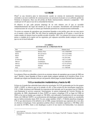 CEPAL – Colección Documentos de proyectos                            Panorama de la banda ancha en América Latina, 2010




                                                   1.5 iNUM
        4
INum es una iniciativa para la interconexión usando un sistema de numeración internacional
orientada a un nuevo ambiente de comunicaciones con presencia local pero en un ambiente global sin
fronteras ni distancias. Hace uso del prefijo de Redes internacionales, indicativo compartido + 883
creado por la UIT para el uso de la comunidad de Internet.
El objetivo es que cada persona disponga de un solo número con el que es accedido
independientemente del lugar del mundo en el que se encuentre. Inicialmente está destinado a las
comunicaciones de voz pero se estima que finalmente permitirá las comunicaciones multimedia.
Ya existe un conjunto de operadores que encaminan llamadas a este prefijo, pero aún son muy pocos
en el mundo a junio de 2009. Por ello iNum ha establecido pasarelas en 45 países, a través de las
cuales usando un número local es posible acceder al prefijo +883. Los números de acceso en algunos
países o ciudades de la región son los siguientes, por supuesto accesibles desde cualquier otra zona
que no sea la local indicada:


                                              CUADRO 1
                                     ACCESO LOCAL A PREFIJO INUM
    País                                Ciudad                                 Número local
    Argentina                           Buenos Aires                           +54 1159839500
    Brasil                              Río de Janeiro                         +55 2135219966
    Brasil                              Sao Paulo                              +55 1137119355
    Chile                               Santiago                               +56 25813444
    El Salvador                         El Salvador                            +503 21131899
    México                              Guadalajara                            +52 3346242977
    México                              Ciudad de México                       +52 5511678222
    Panamá                              Panamá                                 +507 8322488
    Perú                                Lima                                   +51 17085500

Fuente: www.callcentric.com.

Los números iNum son obtenibles a través de un creciente número de operadores que en junio de 2009 son
once5. Recibir y hacer llamadas al iNum es gratis desde cualquier operador de la iniciativa iNum. Si un
abonado que origina una llamada entra por una pasarela, deberá pagar su propia llamada hasta la pasarela.

                        1.6 La revolución inalámbrica y hacia la 4G
Si bien en el mundo han subsistido hasta ahora las tecnologías 3G/3,5G gestionadas por los dos grupos
3GPP y 3GPP2, se observa que en la entrada a la 4G, si bien existen las dos tecnologías respectivas,
LTE y UMB, la primera está liderando las expectativas del mercado, por lo que parece que la UMB no
verá finalmente el servicio comercial. Notoriamente, la noticia inesperada de Verizon Wireless de
diciembre de 2008, abandonando la línea 3GPP2 en cuanto a desplegar LTE en lugar de UMB en
2009 en las nuevas bandas que compró en 700 MHz, está indicando el predominio de esta tecnología
frente a la UMB del 3GPP2 y un aceleramiento del despliegue mundial cuando todavía se consideraba
que no habría terminales hasta 2010. En este campo también AT&T y T-Mobile planifican desplegar
LTE lo que determinaría el fin definitivo de la UMB, aunque declararon que esperarán dos a tres años
en efectuar el despliegue. Estos operadores podrían ofrecer velocidades superiores a 100 Mbps sobre
un canal de 20 MHz. Junto a este despliegue se prevé el uso masivo de femtoceldas. Los anuncios


4
      www.inum.net
5
      Blasterphone, Callcentric, Gizmo5, Libera il VoIP, Mobivox, Net Oxygen, TrueVoIP, Voiparea, Voipuser, Voxalot
      y Voxeo.


                                                         13
 