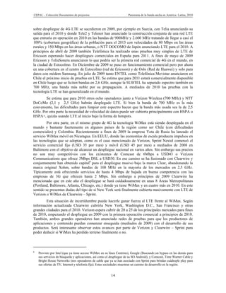 CEPAL – Colección Documentos de proyectos                             Panorama de la banda ancha en América Latina, 2010



sobre despliegue de 4G LTE se sucedieron en 2009, por ejemplo en Suecia, con Telia anunciando su
salida para el 2010 y donde Tele2 y Telenor han anunciado la construcción conjunta de una red LTE
que entraría en operación en 2010 en las bandas de 900MHz y 2.600 MHz tratando de llegar a casi el
100% (cobertura geográfica) de la población para el 2013 con velocidades de 80 Mbps en las áreas
rurales y 150 Mbps en las áreas urbanas, o NTT DOCOMO de Japón anunciando LTE para el 2010. A
principios de abril de 2009 también Telefónica ha realizado unas pruebas muy simples de LTE de
Ericsson esperando hacer despliegues comerciales en España para 2011. A fines de mayo de 2009
Ericsson y TeliaSonera anunciaron lo que podría ser la primera red comercial de 4G en el mundo, en
la ciudad de Estocolmo. En Diciembre de 2009 se puso en funcionamiento comercial pero por ahora
en una cobertura en el centro de Estocolmo (red de Ericsson) y de Oslo (Red de Huawei) y solo para
datos con módem Samsung. En julio de 2009 tanto ENTEL como Telefónica Movistar anunciaron en
Chile el próximo inicio de pruebas en LTE. Se estima que para 2011 estará comercialmente disponible
en Chile luego que se liciten bandas en 2,6 GHz, aunque la SUBTEL ha separado espectro también en
700 MHz, una banda más noble por su propagación. A mediados de 2010 las pruebas con la
tecnología LTE se han generalizado en el mundo.
        Se estima que para 2010 otros ocho operadores junto a Verizon Wireless (700 MHz) y NTT
DoCoMo (2,1 y 2,5 GHz) habrán desplegado LTE. Si bien la banda de 700 MHz es la más
conveniente, las dificultades para limpiar este espectro hacen que la banda más usada sea la de 2,5
GHz. Por otra parte la necesidad de velocidad de datos puede ser cubierta principalmente con HSPA o
HSPA+, quizás usando LTE al inicio bajo la forma de hotspots.
         Por otra parte, en el mismo grupo de 4G la tecnología WiMax está siendo desplegada en el
mundo y bastante fuertemente en algunos países de la región como ser Chile (con dificultades
comerciales) y Colombia. Recientemente a fines de 2009 la empresa Yota de Rusia ha lanzado el
servicio WiMax móvil en Nicaragua. En EEUU, donde las economías de escala producen impulsos en
las tecnologías que se adoptan, como es el caso mencionado de Verizon, Sprint Nextel comenzó el
servicio comercial fijo (USD 35 por mes) y móvil (USD 45 por mes) a mediados de 2008 en
Baltimore con el objetivo de alcanzar un despliegue nacional en varios años. Sin embargo sus precios
no son muy competitivos con los existentes de Comcast de 6Mbps a USD43 o Verizon
Communications que ofrece 3Mbps DSL a USD30. En ese camino se ha fusionado con Clearwire y
conjuntamente han obtenido capital6 para el despliegue masivo bajo la marca Clear, abandonando la
marca original Xohm, sobre bandas de 100 MHz en la mayoría de los mercados en 2,5 GHz.
Típicamente está ofreciendo servicios de hasta 4 Mbps de bajada en buena competencia con las
empresas de 3G que ofrecen hasta 2 Mbps. Sin embargo a principios de 2009 Clearwire ha
mencionado que en este año el despliegue se hará cuidadosamente en unas 8 Áreas Metropolitanas
(Portland, Baltimore, Atlanta, Chicago, etc.) donde ya tiene WiMax y en cuatro más en 2010. En este
sentido se presentan dudas del tipo de si New York será finalmente cubierta masivamente con LTE de
Verizon o WiMax de Clearwire – Sprint.
         Esta situación de incertidumbre puede hacerle ganar fuerza al LTE frente al WiMax. Según
información actualizada Clearwire cubriría New York, Washington D.C., San Francisco y otras
grandes ciudades para el 2010. Verizon espera cubrir de 20 a 25 de los principales mercados para fines
de 2010, empezando el despliegue en 2009 con la primera operación comercial a principios de 2010.
También, ambos grandes operadores han anunciado redes de pruebas para que los productores de
aplicaciones y contenido puedan comenzar enseguida (mediados de 2009) con el desarrollo de sus
productos. Será interesante observar estos avances por parte de Verizon y Clearwire – Sprint para
poder deducir si WiMax ha perdido terreno finalmente o no.



6
    Provisto por Intel (que ya tiene acceso WiMax en su línea Centrino), Google (Buscando un bypass en las demás para
    sus servicios de búsqueda y aplicaciones, así como el despliegue de su SO Android), y Comcast, Time Warner Cable y
    Bright House Networks (tres operadores de cable que ya se han asociado con Sprint para brindar cuádruple play para
    sus ofertas de TV, Internet y telefonía fija). Estas sociedades muestran un camino de desarrollo en la región.


                                                         14
 