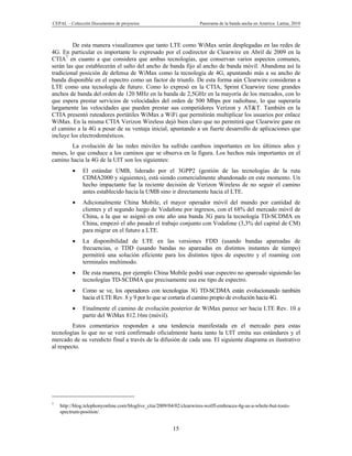 CEPAL – Colección Documentos de proyectos                            Panorama de la banda ancha en América Latina, 2010



         De esta manera visualizamos que tanto LTE como WiMax serán desplegadas en las redes de
4G. En particular es importante lo expresado por el codirector de Clearwire en Abril de 2009 en la
CTIA7 en cuanto a que considera que ambas tecnologías, que conservan varios aspectos comunes,
serán las que establecerán el salto del ancho de banda fijo al ancho de banda móvil. Abandona así la
tradicional posición de defensa de WiMax como la tecnología de 4G, apuntando más a su ancho de
banda disponible en el espectro como un factor de triunfo. De esta forma aún Clearwire consideran a
LTE como una tecnología de futuro. Como lo expresó en la CTIA, Sprint Clearwire tiene grandes
anchos de banda del orden de 120 MHz en la banda de 2,5GHz en la mayoría de los mercados, con lo
que espera prestar servicios de velocidades del orden de 500 Mbps por radiobase, lo que superaría
largamente las velocidades que pueden prestar sus competidores Verizon y AT&T. También en la
CTIA presentó ruteadores portátiles WiMax a WiFi que permitirán multiplicar los usuarios por enlace
WiMax. En la misma CTIA Verizon Wireless dejó bien claro que no permitirá que Clearwire gane en
el camino a la 4G a pesar de su ventaja inicial, apuntando a un fuerte desarrollo de aplicaciones que
incluye los electrodomésticos.
        La evolución de las redes móviles ha sufrido cambios importantes en los últimos años y
meses, lo que conduce a los caminos que se observa en la figura. Los hechos más importantes en el
camino hacia la 4G de la UIT son los siguientes:
             El estándar UMB, liderado por el 3GPP2 (gestión de las tecnologías de la ruta
              CDMA2000 y siguientes), está siendo comercialmente abandonado en este momento. Un
              hecho impactante fue la reciente decisión de Verizon Wireless de no seguir el camino
              antes establecido hacia la UMB sino ir directamente hacia el LTE.
             Adicionalmente China Mobile, el mayor operador móvil del mundo por cantidad de
              clientes y el segundo luego de Vodafone por ingresos, con el 68% del mercado móvil de
              China, a la que se asignó en este año una banda 3G para la tecnología TD-SCDMA en
              China, empezó el año pasado el trabajo conjunto con Vodafone (3,3% del capital de CM)
              para migrar en el futuro a LTE.
             La disponibilidad de LTE en las versiones FDD (usando bandas apareadas de
              frecuencias, o TDD (usando bandas no apareadas en distintos instantes de tiempo)
              permitirá una solución eficiente para los distintos tipos de espectro y el roaming con
              terminales multimodo.
             De esta manera, por ejemplo China Mobile podrá usar espectro no apareado siguiendo las
              tecnologías TD-SCDMA que precisamente usa ese tipo de espectro.
             Como se ve, los operadores con tecnologías 3G TD-SCDMA están evolucionando también
              hacia el LTE Rev. 8 y 9 por lo que se cortaría el camino propio de evolución hacia 4G.
             Finalmente el camino de evolución posterior de WiMax parece ser hacia LTE Rev. 10 a
              partir del WiMax 812.16m (móvil).
         Estos comentarios responden a una tendencia manifestada en el mercado para estas
tecnologías lo que no se verá confirmado oficialmente hasta tanto la UIT emita sus estándares y el
mercado de su veredicto final a través de la difusión de cada una. El siguiente diagrama es ilustrativo
al respecto.




7
    http://blog.telephonyonline.com/bloglive_ctia/2009/04/02/clearwires-wolff-embraces-4g-as-a-whole-but-touts-
    spectrum-position/.


                                                        15
 