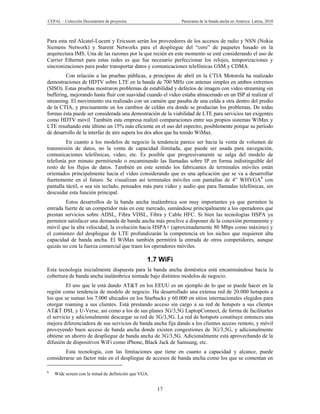 CEPAL – Colección Documentos de proyectos                    Panorama de la banda ancha en América Latina, 2010



Para esta red Alcatel-Lucent y Ericsson serán los proveedores de los accesos de radio y NSN (Nokia
Siemens Network) y Starent Networks para el despliegue del “core” de paquetes basado en la
arquitectura IMS. Una de las razones por la que recién en este momento se esté considerando el uso de
Carrier Ethernet para estas redes es que fue necesario perfeccionar los relojes, temporizaciones y
sincronizaciones para poder transportar datos y comunicaciones telefónicas GSM y CDMA.
         Con relación a las pruebas públicas, a principios de abril en la CTIA Motorola ha realizado
demostraciones de HDTV sobre LTE en la banda de 700 MHz con antenas simples en ambos extremos
(SISO). Estas pruebas mostraron problemas de estabilidad y defectos de imagen con video streaming sin
buffering, mejorando hasta fluir con suavidad cuando el video estaba almacenado en un ISP al realizar el
streaming. El movimiento era realizado con un camión que pasaba de una celda a otra dentro del predio
de la CTIA, y precisamente en los cambios de celdas era donde se producían los problemas. De todas
formas ésta puede ser considerada una demostración de la viabilidad de LTE para servicios tan exigentes
como HDTV móvil. También esta empresa realizó comparaciones entre sus propios sistemas WiMax y
LTE resultando este último un 15% más eficiente en el uso del espectro, posiblemente porque su período
de desarrollo de la interfaz de aire supera los dos años que ha tenido WiMax.
         En cuanto a los modelos de negocio la tendencia parece ser hacia la venta de volumen de
transmisión de datos, no la venta de capacidad ilimitada, que puede ser usada para navegación,
comunicaciones telefónicas, video, etc. Es posible que progresivamente se salga del modelo de
telefonía por minuto permitiendo o encaminando las llamadas sobre IP en forma indistinguible del
resto de los flujos de datos. También en este sentido los fabricantes de terminales móviles están
orientados principalmente hacia el video considerando que es una aplicación que se va a desarrollar
fuertemente en el futuro. Se visualizan así terminales móviles con pantallas de 4” WHVGA8 con
pantalla táctil, o sea sin teclado, pensados más para video y audio que para llamadas telefónicas, sin
descuidar esta función principal.
         Estos desarrollos de la banda ancha inalámbrica son muy importantes ya que permiten la
entrada fuerte de un competidor más en este mercado, sumándose principalmente a los operadores que
prestan servicios sobre ADSL, Fibra VDSL, Fibra y Cable HFC. Si bien las tecnologías HSPA ya
permiten satisfacer una demanda de banda ancha más proclive a disponer de la conexión permanente y
móvil que la alta velocidad, la evolución hacia HSPA+ (aproximadamente 80 Mbps como máximo) y
el comienzo del despliegue de LTE profundizarán la competencia en los nichos que requieren alta
capacidad de banda ancha. El WiMax también permitirá la entrada de otros competidores, aunque
quizás no con la fuerza comercial que traen los operadores móviles.

                                                  1.7 WiFi
Esta tecnología inicialmente dispuesta para la banda ancha doméstica está encaminándose hacia la
cobertura de banda ancha inalámbrica nómade bajo distintos modelos de negocio.
         El uso que le está dando AT&T en los EEUU es un ejemplo de lo que se puede hacer en la
región como tendencia de modelo de negocio. Ha desarrollado una extensa red de 20.000 hotspots a
los que se suman los 7.000 ubicados en los Starbucks y 60.000 en sitios internacionales elegidos para
otorgar roaming a sus clientes. Está prestando acceso sin cargo a su red de hotspots a sus clientes
AT&T DSL y U-Verse, así como a los de sus planes 3G/3,5G LaptopConnect, de forma de facilitarles
el servicio y adicionalmente descargar su red de 3G/3,5G. La red de hotspots constituye entonces una
mejora diferenciadora de sus servicios de banda ancha fija dando a los clientes acceso remoto, y móvil
proveyendo buen acceso de banda ancha donde existen congestiones de 3G/3,5G, y adicionalmente
obtiene un ahorro de despliegue de banda ancha de 3G/3,5G. Adicionalmente está aprovechando de la
difusión de dispositivos WiFi como iPhone, Black Jack de Samsung, etc.
        Esta tecnología, con las limitaciones que tiene en cuanto a capacidad y alcance, puede
considerarse un factor más en el despliegue de accesos de banda ancha como los que se comentan en

8
    Wide screen con la mitad de definición que VGA.


                                                      17
 