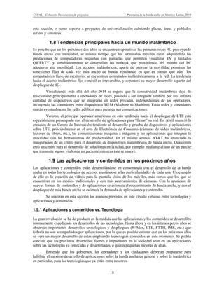 CEPAL – Colección Documentos de proyectos                    Panorama de la banda ancha en América Latina, 2010



esta sección, o como soporte a proyectos de universalización cubriendo plazas, áreas y poblados
rurales y similares.

           1.8 Tendencias principales hacia un mundo inalámbrico
Se percibe que en los próximos dos años se encuentren operativas las primeras redes 4G proveyendo
banda ancha con movilidad, al mismo tiempo que los terminales móviles están adquiriendo las
prestaciones de computadoras pequeñas con pantallas que permiten visualizar TV y teclados
QWERTY, y simultáneamente se desarrollan las netbook que proviniendo del mundo del PC
adquieren alta movilidad. Los accesos inalámbricos, aparte de proveer la movilidad permiten las
conexiones fijas de cada vez más ancho de banda, resultando en que es común que aún los
computadores fijos, de escritorio, se encuentren conectados inalámbricamente a la red. La tendencia
hacia el acceso inalámbrico fijo o móvil es irreversible, y soportará su mayor desarrollo a partir del
despliegue de 4G.
        Visualizando más allá del año 2014 se espera que la conectividad inalámbrica deje de
relacionarse principalmente a operadores de redes, pasando a ser integrada también por una infinita
cantidad de dispositivos que se integrarán en redes privadas, independientes de los operadores,
incluyendo las conexiones entre dispositivos M2M (Machine to Machine). Estas redes y conexiones
usarán eventualmente las redes públicas para parte de sus comunicaciones.
         Verizon, el principal operador americano en esta tendencia hacia el despliegue de LTE está
especialmente preocupado con el desarrollo de aplicaciones para “llenar” su red. En Abril anunció la
creación de un Centro de Innovación tendiente al desarrollo y prueba de dispositivos y aplicaciones
sobre LTE, principalmente en el área de Electrónica de Consumo (cámaras de video inalámbricas,
lectores de libros, etc.), las comunicaciones máquina a máquina y las aplicaciones que integren la
movilidad con las herramientas de productividad. En el mismo sentido AT&T ha anunciado la
inauguración de un centro para el desarrollo de dispositivos inalámbricos de banda ancha. Qualcomm
creó un centro para el desarrollo de soluciones en la salud, por ejemplo mediante el uso de un parche
que transmite signos vitales de un paciente mientras éste se mueve.

           1.9 Las aplicaciones y contenidos en los próximos años
Las aplicaciones y contenidos están desarrollándose en consonancia con el desarrollo de la banda
ancha en todas las tecnologías de acceso, ajustándose a las particularidades de cada una. Un ejemplo
de ello es la creación de videos para la pantalla chica de los móviles, más cortos que los que se
encuentran en los medios tradicionales y con más acercamientos de cámaras. Con la aparición de
nuevas formas de contenidos y de aplicaciones se estimula el requerimiento de banda ancha, y con el
despliegue de más banda ancha se estimula la demanda de aplicaciones y contenidos.
         Se analizan en esta sección los avances previstos en este círculo virtuoso entre tecnologías y
aplicaciones y contenidos.

1.9.1 Aplicaciones y contenidos vs. Tecnología

La gran revolución se ha de producir en la medida que las aplicaciones y los contenidos se desarrollen
intensamente excediendo los desarrollos de las tecnologías. Hasta ahora y en los últimos pocos años se
observan importantes desarrollos tecnológicos y despliegues (WiMax, LTE, FTTH, IMS, etc.) que
todavía no son acompañados por aplicaciones, por lo que es posible estimar que en los próximos años
se verá un mayor desarrollo de éstas empleando tecnologías conocidas en este momento. Se podría
concluir que los próximos desarrollos fuertes e impactantes en la sociedad sean en las aplicaciones
sobre las tecnologías ya conocidas y desarrolladas, o quizás pequeñas mejoras de ellas.
         Entiendo que los gobiernos, los operadores y los ciudadanos deberían prepararse para
habilitar el máximo desarrollo de aplicaciones sobre la banda ancha en general y sobre la inalámbrica
en particular, para las tecnologías que ya están entre nosotros.


                                                  18
 