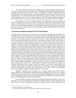 CEPAL – Colección Documentos de proyectos                               Panorama de la banda ancha en América Latina, 2010



         Ya existen dispositivos móviles que trabajan con el sistema operativo Android, bajo el
concepto de orientación a la gente (“people centric”) permitiendo que luego de elegida una persona en
la agenda se pueden consultar los chats, los correos, las llamadas, etc. relativos a esa persona, sin salir
de la aplicación y en la misma pantalla. A partir de la agenda personal se llega a todos los medios de
comunicación con una determinada persona, permitiendo por ejemplo establecer conferencias con
todas las personas a las que se les copió un correo, etc. De esta forma el operador que presta el
servicio debe actualizar sus aplicaciones para este teléfono para poder explotar todas sus facilidades.
         Es posible que en el futuro próximo aparezcan otras aplicaciones en que por ejemplo, de
acuerdo a la agenda de reuniones, se le ofrezca al usuario un conjunto de servicios relativos a cada
reunión: ubicación, mejor recorrido para asistir, antecedentes de los asistentes obtenidos de Facebook,
LinkedIn y otros, documentos relevantes a esa reunión para ser leídos o escuchados con conversión de
texto a voz, etc. De la misma manera en el hogar, múltiples equipos podrán dar soporte comunicados
por medios inalámbricos.

1.9.2 Nuevos modelos de negocio con los audiovisuales

La sindicación de contenidos, que es muy conocida en los negocios tradicionales de contenidos, se ha
extendido a Internet. Los proveedores de Internet suelen disponer de contenido audiovisual con acceso
a través de Internet para sus clientes o sus suscriptores del contenido. Estos proveedores sindican
contenido en la web proveniente de productores de televisión o radio, propietarios de derechos de
autor de contenidos audiovisuales en general, etc. Esta sindicación puede ser hecha a título oneroso o
no, pero por supuesto siempre existe un interés mutuo en este proceso en que quien provee el
contenido cobra por él, tiene publicidad incluida en el contenido o directamente tiene interés en
aumentar los canales de difusión. Son algunos de los ejemplos en la región TerraTV, Adinet TV en
Uruguay, etc. Adinet ha sindicado varias señales libres con una que requiere un pago mensual para ser
accedida. Terra está lanzando en Latinoamérica y EEUU, en abril de 2009, una nueva plataforma que
permite mejor calidad de video, mayor interactividad con los usuarios para que levanten sus
contenidos y mayores facilidades para quienes buscan el contenido sea desde un cibercafé, un móvil o
una pantalla de HD. En este modelo Terra sigue apostando a la publicidad para la difusión gratuita del
contenido, que por ejemplo en uno de sus mercados más fuertes como es el brasileño, la publicidad en
Internet llega al 4,5% de la masa publicitaria. Este lanzamiento es parte del denominado Proyecto
Átomo lanzado en Enero de 2009, y que incluye el lanzamiento de nuevas herramientas o servicios
todas las semanas. TerraTV presenta una variedad importante de contenido de noticias, seriales,
películas, etc. la que se ha fortalecido desde su acuerdo de 2008 para la difusión de contenido de
Disney. Adicionalmente ha llegado a un acuerdo con la 20th. Century Fox por el cual puede proveer
series televisivas tales como 24 hs., Prison Break, My name is Earl, Family Guy, Archivo X,
American Dad, Bones, Boston Legal y Buffy. Su contenido Terra HD de alta definición usa
Silverlight de Microsoft el que requiere IE 7.0 o Firefox 2.0 o superiores y el plug-in Silverlight. Para
percibir la calidad HD es necesario una conexión mínima de 1 Mbps, mientras que Silverlighht
reconoce la velocidad y adapta la entrega del contenido a esa velocidad.
         Mixplay9 o MundoFox.com ya permiten ver y escuchar contenido libre (CNN, Cartoon,
Seriales, BBC, etc.) en Latinoamérica siendo financiado por publicidad. En el caso de Fox se pueden
encontrar los mismos programas que se emiten por los medios tradicionales pero con retraso de días o
meses, entendiendo sus ejecutivos que de esta manera aumentan la publicidad y la audiencia general,
siendo así un complemento de sus servicios tradicionales.
        En este sentido hay grandes movimientos que están transformando algunos actores como
YouTube. En este caso se ha habilitado en Diciembre de 2008 la bajada de videos de alta definición de
hasta 720p10. Los videos anteriormente levantados en definición mayor de 720p ahora tienen una


9
     http://plus.mixplay.tv/videosonline/home/.
10
     720 líneas y de barrido progresivo. La Full HD es de 1080 líneas y barrido progresivo.


                                                           19
 