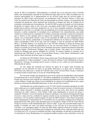 CEPAL – Colección Documentos de proyectos                    Panorama de la banda ancha en América Latina, 2010



opción de HD al visualizarlos. Adicionalmente se entiende que en los próximos meses YouTube
podría estar distribuyendo contenido de alta definición pago aparte de los videos levantados por los
usuarios aprovechando así el apalancamiento de sus servicios gratis para los servicios pagos. A
principios de 2009 existen conversaciones con productoras como Universal, Warner y Sony para
evitar los conflictos por Derechos de Autor que han pautado los últimos tiempos. Las propietarias del
contenido han pasado por varias instancias que incluyeron el bloqueo por parte de Youtube de los
contenidos cuestionados por las productoras. En abril de 2009 se gesta un acuerdo con Universal para
desarrollar un negocio sobre el sitio Vevo.com, una página donde UMG (Universal Music Group)
pondrá toda su música, entrevistas, grabaciones en vivo y otros contenidos originales. Esta página es
propiedad de Universal y es montada sobre una plataforma de YouTube quien proveerá la tecnología
necesaria y ambos compartirán lo recaudado con la publicidad. Este emprendimiento, que puede
resultar en la eliminación de contenidos de YouTube, en principio musicales, es parte de la transición
que se observa en este operador hacia el negocio del contenido pago. Si este emprendimiento es
exitoso, con su lanzamiento llevado a cabo el 8 de diciembre de 2009, las otras compañías podrían
adherirse a este sistema, conduciendo a la desaparición definitiva de la música en YouTube, cuyos
videos corresponden al 80% de los más vistos de la página. A fines de setiembre de 2009 Warner
Music y YouTube llegaron a un acuerdo por el que YouTube mantiene la música de Warner (por
ejemplo Madonna) a cambio de publicidad en su sitio sin costo para Warner. En Febrero de 2010
anuncia un acuerdo con el Festival de Cine de Sundance para poner a disposición películas destacadas
mediante alquiler. Posiblemente MySpace siga el mismo camino. Este parece ser el camino que
Google ha adoptado para generar utilidades de YouTube. Se anuncia también al momento de su
lanzamiento que EMI Music se unió a Universal Music Group y a Sony Music Entertainment para
proveer videos musicales de primer lugar en el ranking.
        En febrero de 2010 Modern Times Group anunció que Viasat Broadcasting lanzó su servicio
por suscripción de “video-on-demand” a través del portal de Internet Viasat OnDemand en Suecia,
Dinamarca y Noruega. En principio provee acceso a eventos en vivo, cientos de series destacadas y
200 películas de estreno.
         En este campo del contenido por Internet los países de la región están excluidos por
problemas con los Derechos de Autor, lo que puede observarse si se desea usar el contenido de
MTVmusic.com, Hulu.com, y canales de YouTube como el de Universal Music Group, o solamente
se intenta acceder al portal como es el caso de Viasat Broadcasting.
          Por otra parte Google, que desarrolla un servicio de colocación de publicidad, está encarando
la actualización de su servicio Google TV Ads Online, ampliándolo a los portales Google TV o Video
Google (que funciona como sindicato de contenidos principalmente de YouTube por ahora), YouTube
y otros similares. Google que obtiene la casi totalidad de sus ingresos de la publicidad on line, espera
facilitar la colocación de publicidad tradicional y on line con este nuevo servicio.
         Considerando este cambio progresivo en la TV sobre Internet los grandes operadores de cable
están viendo que no es simple prosperar en un ambiente en que los usuarios recurren a la Internet para
obtener videos, televisión y contenido en general gratis o a bajo costo. Para ello los dos grandes
americanos de cable Comcast y Time Warner Cable están desplegando un servicio de acceso a
contenido “Premium” a través de Internet de forma de simplificar a sus clientes de Programación Paga
el acceso a estos servicios, cuidando los ingresos actuales de las suscripciones: On Demand Online
(Comcast) y TV Everywhere respectivamente. En junio de 2009 Comcast y Time Warner anunciaron
ahora conjuntamente el lanzamiento de TV Everywhere por el cual ponen a disposición en Internet la
programación del cable, gratis y bajo demanda, para sus suscriptores. Según el CEO de Times Warner
Group los jóvenes se están manifestando para “cortar el cable” ya que solo necesitan banda ancha. El
modelo es extender sin costo esta misma televisión on line, del tipo de la que proveen Hulu o
YouTube, a sus suscriptores pagos. En Junio de 2009 ambas empresas firmaron el acuerdo con los
principios del modelo TV Everywhere para la difusión de contenido on line, indicando ambos que éste
es el futuro de la TV. El acceso al contenido será libre y bajo demanda y al principio se encuentra solo
el contenido de Turner Broadcasting. Los suscriptores podrán acceder a estos contenidos a través de


                                                  20
 