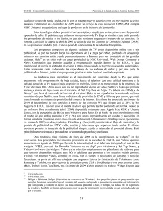 CEPAL – Colección Documentos de proyectos                               Panorama de la banda ancha en América Latina, 2010



cualquier acceso de banda ancha, por lo que se esperan nuevos acuerdos con los proveedores de estos
accesos. Finalmente en Diciembre de 2009 como un reflejo de esta evolución COMCAST compra
NBC Universal asegurándose un lugar de productor en la industria del contenido.
         Estas tecnologías deben permitir el acceso rápido y simple para evitar piratería o el bypass del
operador de cable. El problema que enfrentan los operadores de TV Paga es similar al que están pasando
los proveedores de música o los diarios, en que aún no tienen asegurado el respeto de sus derechos. Es
notoria la decisión de Apple de abril de 2009 de dejar de usar los Gestores de Derechos Digitales (DRM)
en los productos vendidos por i Tunes a pesar de la resistencia de la industria fonográfica.
        Los programas completos de algunas cadenas de TV están disponibles online con o sin
publicidad, lo que no pueden hacer los operadores de TV paga por cable, quedando en desventaja
mientras sus usuarios están yendo permanentemente a Internet para ver contenido de las grandes
cadenas. Hulu11 es un sitio web sin cargo propiedad de NBC Universal, Walt Disney Company y
News Corporation que permite acceder a programación regular dentro de los EEUU, y que
manifiestan el interés en extender el servicio a otras zonas cuando se logren los acuerdos comerciales.
Estas tendencias están reduciendo las capacidades de las cadenas de cable y por otra parte la
publicidad en Internet, junto a los programas, podría no estar dando el resultado esperado.
         La tendencia más importante es el movimiento del contenido desde la PC, que antes
encontraba solo programación de baja calidad, hacia el televisor con una calidad semejante a la
calidad actual de la TV paga o hacia dispositivos móviles, como se ha mencionado de la tendencia de
YouTube hacia HD. Otros casos son los del reproductor digital de video Netflix’s Roku que permite
acceso a videos de bajo costo en el televisor, el Set Top Box de Apple Tv (ahora sin DRM) y de
Boxee12 que lleva el contenido de Internet al televisor. Roku es un reproductor de contenido en línea
suministrado por Netflix, una firma tradicional de provisión de DVD y Blu-ray por correo, que está
transformando su sistema de provisión del correo a la Internet. Esta firma ha anunciado en febrero de
2010 el lanzamiento de sus servicios a través de las consolas Wii que llegan casi al 25% de los
hogares en EEUU. En este caso se inserta un disco que permite recibir contenido de Netflix. Boxee es
un software libre actualmente (abril 2009) disponible solamente para Apple Mac OSX y Ubuntu
Linux, con la expectativa de Boxee para Windows para Junio. En el fondo de estos movimientos está
el hecho de que ambas pantallas (TV y PC) son ahora intercambiables en calidad y accesibles en
forma indistinta (conexión entre ellas con alta definición). Últimamente Clearleap inició operaciones
en marzo de 2009 con dos productos, Clearflow y Clearprofit permitiendo el flujo de contenido y la
gestión de publicidad en IPTV, cable, satélite y televisores que soporten banda ancha. El último
producto permite la inserción de la publicidad simple, rápida y orientada al potencial cliente. Está
principalmente orientado a proveedores de contenido pequeños y medianos.
         Otra tendencia muy reciente, de fines de 2008 es la incorporación de widgets13 en los
televisores. Los principales movimientos provienen de la sociedad de INTEL con Yahoo, quienes
anunciaron en agosto de 2008 que llevarán la interactividad en el televisor incluyendo el uso de los
widgets. INTEL proveerá los llamados “sistemas en un chip” para televisores y Set Top Boxes, y
Yahoo el software con widgets. Yahoo ya ha ofrecido anteriormente esa plataforma de software para
que terceros desarrollen widgets para PCs o celulares que permitan a los usuarios recibir correos,
Twitter, ver Internet Video, comprar en eBay, ver el tiempo o resultados de deportes y noticias
financieras. A partir de allí han trabajado con empresas líderes de fabricación de Televisores como
Samsung y Toshiba, con proveedores de contenido como CBS o Blockbuster y con otros actores como
eBay, Twitter, Joost, YouTube, etc. En enero de 2009 Yahoo anunció su Yahoo! Widget Engine que

11
     www.hulu.com.
12
     www.boxee.com.
13
     Widget o Windows Gadget (dispositivo de ventana o de Windows). Son pequeñas piezas de programación que
     cumplen funciones especiales bajo el comando del usuario, incluyendo la presentación automática de información
     pre configurada y existente en la red. Los más comunes presentan la hora, el tiempo, las bolsas, etc. en la pantalla
     de windows. También se llaman aplicaciones push ya que la información es presentada sin ser solicitada cada vez
     por el usuario.


                                                           21
 