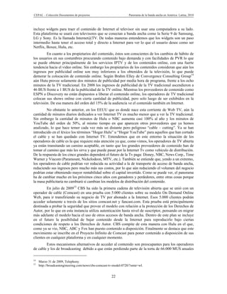 CEPAL – Colección Documentos de proyectos                          Panorama de la banda ancha en América Latina, 2010



incluye widgets para traer el contenido de Internet al televisor sin usar una computadora a su lado.
Esta plataforma se usará con televisores que se conectan a banda ancha como la Serie 9 de Samsung,
LG y Sony. Es la llamada Internet@TV. De todas maneras entendemos que los widgets son un paso
intermedio hasta tener el acceso total y directo a Internet para ver lo que el usuario desee como ser
Netflix, Boxee, Hulu, etc.
         En cuanto a los propietarios del contenido, éstos son conscientes de los cambios de hábito de
los usuarios en sus costumbres procurando contenido bajo demanda y con facilidades de PVR lo que
se puede obtener principalmente de los servicios IPTV y de los contenidos online, con una fuerte
tendencia hacia el video online. Sin embargo los propietarios de los contenidos consideran que aún los
ingresos por publicidad online son muy inferiores a los obtenidos de la televisión, lo que puede
demorar la colocación de contenido online. Según Brahm Elley de Convergence Consulting Group14
aún Hutu provee solamente dos minutos de publicidad por media hora de programa, frente a los ocho
minutos de la TV tradicional. En 2008 los ingresos de publicidad de la TV tradicional ascendieron a
46 BUS frente a 1 BUS de la publicidad de la TV online. Mientras los proveedores de contenido como
ESPN o Discovery no están dispuestos a liberar el contenido online, los operadores de TV tradicional
colocan sus shows online con cierta cantidad de publicidad, pero solo luego de ser exhibidos en la
televisión. De esa manera del orden del 15% de la audiencia ve el contenido también en Internet.
         No obstante lo anterior, en los EEUU que es donde nace esta corriente de Web TV, aún la
cantidad de minutos diarios dedicados a ver Internet TV es mucho menor que a ver la TV tradicional.
Sin embargo la cantidad de minutos de Hulu o NBC aumenta casi 100% al año y los minutos de
YouTube del orden de 50%, al mismo tiempo en que aparecen otros proveedores que ya hemos
analizado, lo que hace temer cada vez más un distante pero peligroso “cable – cutting”. Ya se han
introducido en el léxico los términos “Hogar Hulu” u “Hogar YouTube” para aquellos que han cortado
el cable y se han quedado con Internet TV. Entendemos que en este entorno la situación de los
operadores de cable es la que requiere más atención ya que, como vimos, los operadores de TV abierta
ya están transitando un camino aceptable, en tanto que los grandes proveedores de contenido han de
tomar el camino que más les sirva y que puede pasar por la Internet Tv como vehículo de distribución.
De la respuesta de los cinco grandes dependerá el futuro de la Tv paga: Disney, NBC, News Corp., Time
Warner y Viacom (Paramount, Nickelodeon, MTV, etc.). También se entiende que, yendo a un extremo,
los operadores de cable podrían ver reducida su actividad a la de transporte de acceso de banda ancha,
reduciendo sus ingresos pero mucho más sus costos, por lo que aún reduciendo el volumen del negocio
podrían estar obteniendo mayor rentabilidad sobre el capital invertido. Como se puede ver, el panorama
ha de cambiar mucho en los próximos cinco años con ganadores y perdedores, entre otras cosas porque
la masa publicitaria no cambiará si cambian los modelos de distribución del contenido.
         En julio de 200915 CBS ha sido la primera cadena de televisión abierta que se unió con un
operador de cable (Comcast) en una prueba con 5.000 clientes sobre su modelo On Demand Online
Web, para ir transfiriendo su negocio de TV por abonado a la Internet. Esos 5.000 clientes podrán
acceder solamente a través de los sitios comcast.net y fancast.com. Esta prueba está principalmente
destinada a probar la seguridad que provee el modelo con relación a la protección de los Derechos de
Autor, por lo que en esta instancia utiliza autenticación hasta nivel de suscriptor, pensando en migrar
más adelante el modelo hacia el uso de otros accesos de banda ancha. Dentro de este plan se incluye
en el futuro la posibilidad de bajar contenido desde la Internet para reproducirlo bajo ciertas
condiciones de respeto a los Derechos de Autor. CBS compite de esta manera con Hulu en el que,
como ya se vio, NBC, ABC y Fox han puesto contenido a disposición. Finalmente se destaca que este
movimiento se inscribe en el Proyecto Infinito de Comcast para poner contenido a disposición de sus
clientes en cualquier plataforma y en cualquier momento.
        Estos mecanismos alternativos de acceder al contenido son preocupantes para los operadores
de cable y los de broadcasting debido a que están perdiendo parte de la torta de 66.000 MUS anuales

14
     Marzo 31 de 2009, Telephony.
15
     http://broadcastengineering.com/news/cbs-comcast-tv-model-0720/?smte=wl.


                                                       22
 
