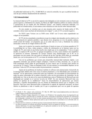 CEPAL – Colección Documentos de proyectos                               Panorama de la banda ancha en América Latina, 2010



de publicidad tradicional en TV y 32.000 MUS en venta de contenido, los que se podrían horadar en
caso de que comience desplazamiento de audiencia.

1.9.3 Interactividad

La interactividad en la TV es uno de los aspectos más trabajados en este momento como un factor que
genera ingresos y fidelidad de los clientes. En Marzo de 2009 Telephony publicó un análisis referente
a conclusiones de un estudio del The Diffusion Group16, una empresa americana dedicada a la
publicidad en la banda ancha, el cual usamos como referencia en esta sección sobre Interactividad.
        En este estudio se concluye que en una encuesta entre usuarios de banda ancha el 76%
considera valioso tener una barra de herramientas de widgets17 y solo el 11% se mostró negativo.
        En EEUU tanto Verizon con su FiOS como AT&T con U-verse están expandiendo sus
widgets en sus pantallas.
        El 75% de los consultados coincidieron en que los widgets más deseados son los relativos a la
TV: presentación de capítulos perdidos o que desean rever, programas en vivo de grandes cadenas,
estado actual del tiempo, ver programas que ya no están más en el aire y finalmente las noticias
destacadas a través de un widget similar al de CNN.
         Junto con lo anterior los usuarios manifiestan el interés en tener en la misma pantalla de TV
la posibilidad de ver fotos, videos propios y tráfico de información en la Internet, junto con los
widgets de TV, pero todo en una forma mucho más simple que en la computadora. Y este es el gran
desafío, no replicar el PC en el TV, no agregar navegadores, la web y cosas similares sino simplificar
la operación al extremo. Solamente los escasos usuarios muy familiarizados con la PC no se
preocupan con este asunto. Por esta razón el software de las Set Top Box (STP) debe ser construido
desde cero, con la mira puesta en la TV y no tratar de trasladar modelos de Internet a la TV.
         Uno de los problemas que existen para desarrollar interactividad realmente rápida y con
abundante contenido, que permita widgets complejos, votación en línea, encuestas, etc., es que los
STB usualmente tienen poder de procesamiento un poco mayor que el necesario para prestar los
servicios de TV lineal y Video on Demand (VoD). En este entorno es recomendable disponer en los
próximos 5 años de STP con mayor poder de procesamiento y memoria.
         Aparte de los problemas de hardware también el software está enlenteciendo el desarrollo de
la interactividad, debido entre otras cosas al carácter propietario y a las dificultades para acomodar el
backend18 de las aplicaciones comerciales para que responda a las necesidades de procesamiento de
todas las partes interesadas de la cadena comercial, como son los proveedores de contenidos, los de
publicidad, etc. Esto se da aún en los casos de plataformas como el Mediaroom de Microsoft que está
desplegado por ejemplo en el servicio U-verse de AT&T. En este momento Microsoft tiene una
política de apertura de su middleware19 hacia los desarrolladores de aplicaciones que deseen
participar, o aquellos desarrolladores que los clientes de Mediaroom deseen que se integren a este
proyecto. Para esos casos Microsoft pone a disposición el soporte de ingeniería necesario, sin hacer
abierta su plataforma a todo el mundo, por lo que es propietaria pero con un grado de apertura


16
     [1] Reedy S. How widgets will revolutionize TV, Mar 20, 2009. http://connectedplanetonline.com/video/news/
     widgets-impact-on-television-0320/index.html.
17
     Widget o Windows Gadget (dispositivo de ventana o de Windows). Son pequeñas piezas de programación que
     cumplen funciones especiales bajo el comando del usuario, incluyendo la presentación automática de información
     pre configurada y existente en la red. Los más comunes presentan la hora, el tiempo, las bolsas, etc. en la pantalla
     de windows. También se llaman aplicaciones push ya que la información es presentada sin ser solicitada cada vez
     por el usuario.
18
     El back-end de un sistema es el software que hace el procesamiento final de la información.
19
     Se refiere en general a un software que permite interactuar a más de un paquete de software, a veces proveniente de
     distintos fabricantes. Se suele llamar Middleware a la aplicación residente en los Set Top Boxes y que permite la
     interacción entre los servidores y los clientes.


                                                           23
 