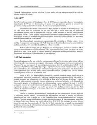 CEPAL – Colección Documentos de proyectos                    Panorama de la banda ancha en América Latina, 2010



Network. Quienes tienen servicio móvil de Verizon pueden efectuar esta programación a través de
algunos modelos de celular.

1.9.4 3D TV

En la National Association of Broadcasters Show de 2009 han sido presentados diversos terminales de
reproducción de TV en tres dimensiones, así como otros que permiten generar la sensación de
presencias múltiples en una misma escena de personas ubicadas remotamente.
         En cuanto a la 3D existen varias versiones. JVC presentó un monitor de cristal líquido (LCD)
de 1080 líneas para uso profesional en que cada línea par o impar emite una luz polarizada
circularmente distinta, con las imágenes de cada ojo, siendo necesario el uso de lentes también
polarizados. 3DTV y Philips también han presentado, entre otros, equipos para recepción en 3D. Otros
dispositivos incluyen la tecnología holográfica, receptores 3D que no requieren lentes, etc. pero todos
estos últimos con carácter experimental.
        Ya se han realizado transmisiones experimentales 3D por satélite en el Reino Unido a través
de Sky, el que permite usar su propio HD PVR. En el ámbito doméstico Panasonic ha desarrollado su
cadena que incluye un Camcorder 3D, 3d Blu-ray y Televisores 3D.
         Todavía falta un tiempo para que despegue esta tecnología pues necesita de contenido 3D, el
que es extremadamente escaso en el momento salvo algunos films como Avatar, Toy Story, etc. Sony
patrocina la señal ESPN 3D que es lanzada durante el Campeonato Mundial de Sudáfrica, donde se
transmitirán del orden de 25 partidos de los 64 que se jugarán.

1.9.5 Web semántica

Estas aplicaciones son las que verán los mayores desarrollos en los próximos años, sobre todo en
relación a redes que relacionen y recuperen información inteligentemente siguiendo procedimientos
“humanos” y que sean capaces de aprender permanentemente. La web semántica, desarrollada por el
Consorcio World Wide Web (W3C24) es un paso importante en este sentido para desarrollar una Web
cuyo contenido sea procesable tanto por humanos como por máquinas para que sea más fácil resolver
ciertos problemas que, de otra forma, serían demasiado tediosos y complicados. En este sentido
veremos grandes avances en los próximos años.
          Según el W3C “La Web Semántica es una Web extendida, dotada de mayor significado en la
que cualquier usuario en Internet podrá encontrar respuestas a sus preguntas de forma más rápida y
sencilla gracias a una información mejor definida. Al dotar a la Web de más significado y, por lo
tanto, de más semántica, se pueden obtener soluciones a problemas habituales en la búsqueda de
información gracias a la utilización de una infraestructura común, mediante la cual, es posible
compartir, procesar y transferir información de forma sencilla. Esta Web extendida y basada en el
significado, se apoya en lenguajes universales que resuelven los problemas ocasionados por una Web
carente de semántica en la que, en ocasiones, el acceso a la información se convierte en una tarea
difícil y frustrante.
         La Web ha cambiado profundamente la forma en la que nos comunicamos, hacemos negocios
y realizamos nuestro trabajo. La comunicación prácticamente con todo el mundo, en cualquier
momento y a bajo coste es posible hoy en día. Podemos realizar transacciones económicas a través de
Internet. Tenemos acceso a millones de recursos, independientemente de nuestra situación geográfica
e idioma. Todos estos factores han contribuido al éxito de la Web. Sin embargo, al mismo tiempo,
estos factores que han propiciado el éxito de la Web, también han originado sus principales
problemas: sobrecarga de información y heterogeneidad de fuentes de información con el consiguiente
problema de interoperabilidad.


24
     www.w3c.es.


                                                  25
 