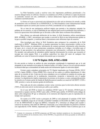 CEPAL – Colección Documentos de proyectos                             Panorama de la banda ancha en América Latina, 2010



        La Web Semántica ayuda a resolver estos dos importantes problemas permitiendo a los
usuarios delegar tareas en software. Gracias a la semántica en la Web, el software es capaz de procesar
su contenido, razonar con este, combinarlo y realizar deducciones lógicas para resolver problemas
cotidianos automáticamente.
        La forma en la que se procesará esta información no sólo será en términos de entrada y salida
de parámetros sino en términos de su SEMÁNTICA. La Web Semántica como infraestructura basada
en metadatos aporta un camino para razonar en la Web, extendiendo así sus capacidades.
         No se trata de una inteligencia artificial mágica que permita a las máquinas entender las
palabras de los usuarios, es sólo la habilidad de una máquina para resolver problemas bien definidos, a
través de operaciones bien definidas que se llevarán a cabo sobre datos existentes bien definidos.
         Para obtener esa adecuada definición de los datos, la Web Semántica utiliza esencialmente
RDF, SPARQL, y OWL, mecanismos que ayudan a convertir la Web en una infraestructura global en
la que es posible compartir, y reutilizar datos y documentos entre diferentes tipos de usuarios.
         Otra tecnología que ofrece la Web Semántica para enriquecer los contenidos de la Web
tradicional es RDFa25. Mediante RDFa se pueden representar los datos estructurados visibles en las
páginas Web (eventos en calendarios, información de contacto personal, información sobre derechos
de autor, etc.), a través de unas anotaciones semánticas incluidas en el código e invisibles para el
usuario, lo que permitirá a las aplicaciones interpretar esta información y utilizarla de forma eficaz.
Por ejemplo, una aplicación de calendario podría importar directamente los eventos que encuentra al
navegar por cierta página Web, o se podrían especificar los datos del autor de cualquier foto
publicada, así como la licencia de cualquier documento que se encuentre.”

                              1.10 TV Digital. DVB, ATSC e ISDB
En esta sección se incluye un análisis de estas tecnologías considerando la importancia que se le está
otorgando en este momento en los países de América Latina y el Caribe. Como se vio en la sección anterior
la interactividad que es demandante de banda ancha está íntimamente ligada a la televisión digital.
         Existen cuatro estándares principales de TV Digital impulsados por Europa (DVB), EEUU
(ATSC), Japón (ISDB) y China (DMB-T/H) a través de los cuales se codifica digitalmente el vídeo
antes de su emisión al aire. Cada uno de estos estándares son en realidad un conjunto de normas que
abarcan diversos aspectos de la modulación, transmisión, recepción e interacción con el equipo
terminal. La digitalización implica importantes inversiones en los países y como contrapartida permite
la emisión en el mismo ancho de banda de Radiofrecuencia (canales) un canal de Full HDTV (1920 x
1080 pixeles) o varios de menores grados de definición.
        Para cada uno de estos estándares existen varias versiones para la televisión abierta terrestre
(TDT), la televisión móvil, la televisión por cable y por satélite.
        En el caso del DVB se tienen los estándares DVB-T para la TV terrestre, DVB-H para la
transmisión a equipos móviles, DVB-C para cable y DVB-S para satélite. El DVB-H emite ráfagas de
datos sobre datagramas IP que se almacenan en la memoria del dispositivo para la reproducción en
tiempo real o posterior.
        En cuanto a la ATSC recién a principios de 2009 se está adoptando el estándar ATSC M/H
(mobile / handheld), luego de ser elevado a Estándar Candidato en Diciembre de 2008, el que implica
el uso de MPEG4/H264 en lugar de MPEG2, transporte IP y emisiones en ráfagas para ayudar a
conservar las baterías. Para abril de 2009 han comenzado a ser comercializados los primeros celulares
con capacidad de ATSC Mobile, impulsados por la OMVC (Open Mobile Video Coalition) que es un


25
     Conjunto de extensiones de XHTML propuestas por W3C para introducir semántica en los documentos. RDFa
     aprovecha atributos de los elementos meta y link de XHTML y los generaliza de forma que puedan ser utilizados en
     otros elementos.


                                                         26
 