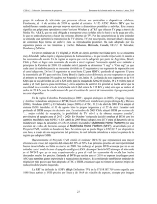 CEPAL – Colección Documentos de proyectos                    Panorama de la banda ancha en América Latina, 2010



grupo de cadenas de televisión que procuran ofrecer sus contenidos a dispositivos celulares.
Finalmente, el 16 de octubre de 2009 se aprobó el estándar A/153 ATSC Mobile DTV que los
radiodifusores usarán para proveer nuevos servicios a dispositivos portátiles y móviles. Este avance
significa un golpe para operadores como Verizon Wireless y AT&T que ofrecen TV paga a través de
Media Flo. AT&T, que no está obligada a transportar estas señales sólo lo hará si se le paga por ello,
lo que no están dispuestos a hacer las emisoras abiertas de TV. Por las características de este estándar
se entiende que permitirá la transmisión de TV abierta, TV por suscripción, interactividad y descarga
de contenido bajo forma de archivo para su reproducción posterior. Ha sido adoptado por los
siguientes países en las Américas y Caribe: Bahamas, Bermuda, Canadá, EEUU, El Salvador,
Honduras y México.
         El tercer estándar de TV Digital, el ISDB de Japón, permite movilidad pero no se encuentra
muy difundido (salvo Japón y algunos países de Latinoamérica), lo que resulta importante en cuanto a
las economías de escala. En la región se espera que con la adopción por parte de Argentina, Brasil,
Chile y Perú se logre esta economía de escala a nivel regional. Venezuela aprobó este estándar a
principios de Octubre de 2009. El estándar móvil japonés se denomina “1 seg” o “One seg” ya que
cada canal de radiofrecuencia se encuentra dividido en 13 segmentos y un segmento de separación con
el canal adyacente. De los 13 segmentos se usan hasta 12 para HDTV, quedando el segmento 13 para
la transmisión de TV para móviles. Entre Brasil y Japón existe diferencia en este segmento en que en
el primero se transmiten 30 cuadros por Segundo y en Japón 15. La banda de este segmento es de 416
Kbps que se usa del orden de 220 a 320 Kbps para la imagen de 320x240 pixeles, 48 a 64 Kbps para el
audio y el resto para la guía electrónica y otros aspectos de control. En general se puede decir que la
movilidad no es similar a la de la telefonía móvil (del orden de 150 K/h y más) sino que se reduce al
orden de 20 K/h, con la condicionante de que al cambiar de central de transmisión el programa puede
no estar disponible.
         En la región, Colombia, Panamá (mayo 2009 – apagón analógico en 2020), Uruguay, Guyana
y Antillas Holandesas adoptaron el DVB; Brasil el ISDB con middleware propio (Ginga-J) y México
(2004), Honduras (2007) y El Salvador (mayo 2009) el ATSC. El 23 de abril de 2009 Perú adoptó el
sistema ISDB brasileño, el 31 de agosto hizo lo propio Argentina y el 27 de abril Ecuador está
probando el ISDB aunque sin decisión aún. En setiembre de 2009 Chile adoptó ISDB por razones de
“… mejor calidad de recepción, la posibilidad de TV móvil y de obtener mayores canales”,
previéndose el apagón para el 2017 - 2020. En Octubre Venezuela decidió emplear el ISDB con los
cambios brasileños para MPEG-4. En Abril de 2009 Brasil adoptó Java DTV para el desarrollo de su
middleware luego de descartar el GEM (Globally Executable Multimedia Home Platform) por una
cuestión de costos de licencias aunque el Multimedia Home Platform (MHP), desarrollado por el
Proyecto DVB, también es basado en Java. Se estima que se puede llegar a USD 0,17 por dispositivo
con Java, a través de una negociación del gobierno, lo cual debería extenderse a todos los países de la
región que adopten ISDB.
         Recientemente el Proyecto DVB emitió el estándar DVB-T2 que representará una mayor
eficiencia en el uso del espectro del orden del 30% al 50%. Las primeras pruebas de interoperabilidad
fueron desarrolladas en Italia en marzo de 2009. Sin embargo el propio DVB aconseja que no es un
estándar con el cual efectuar el apagado analógico (ASO: Analogue Switch-Off) sino que el adecuado
es el DVB-T que ya es muy experimentado y para el cual las economías de escala han hecho
descender mucho los precios. Entiende el DVB que recién para el 2010 se esperan despliegues post
ASO que permitan ganar experiencia y reducciones de precios. Es considerado también un estándar de
migración para países que han adoptado ATSC o ISDB, estándares que no tienen un camino propio de
reducción del espectro requerido.
        La UIT ha definido la HDTV (High Definition TV) en la ITU-R BT.709 como aquella con
1080 línea activas y 1920 pixeles por línea y de 16x9 de relación de aspecto, siempre por imagen




                                                  27
 