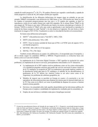 CEPAL – Colección Documentos de proyectos                              Panorama de la banda ancha en América Latina, 2010



captada de modo progresivo26 a 24, 25 y 30 cuadros (frames) por segundo o entrelazada y captada de
modo progresivo a razón de 50 y 60 campos (fields) por segundo.
        La identificación de las diferentes definiciones de imagen sigue un estándar en que por
ejemplo 1080p25 corresponde a una definición de 1080 líneas (o sea 1920 pixeles por línea) en que
los cuadros se presentan progresivamente uno tras otro y a 25 cuadros por segundo, es decir se
reproducen a razón de un cuadro (frame) por cada 0,04 segundos. De la misma forma 720p25 es de
una imagen de 720 líneas (y por tanto 1280 pixeles por línea) a la misma velocidad que el anterior. El
formato 720i50 es similar al 720p25 salvo que como es entrelazado (i por interlaced) se reproduce la
mitad de las líneas (campo) en cada “barrido” y la otra mitad en el siguiente. De esta forma se barre
totalmente la imagen a 50/2=25 Hz. Usualmente se omite la velocidad de barrido en la nomenclatura.
          Se tienen estas definiciones principales:
              HDTV27 (Alta definición total o "Full HD”): 1080 x 1920.
              HDTV (Alta definición): 720 x 1280.
              EDTV. Tiene la misma cantidad de líneas que el PAL o el NTSC pero de aspecto 16:9 y
               con barrido progresivo.
              SD NTSC: 480 x 640. Es 4/3 de aspecto.
              SD PAL: 576 x 768. Ídem
         También existen diferencias en cuanto a la codificación y el encapsulado para el transporte, y
allí es donde surgen los estándares MPEG2 y MPEG4. Progresivamente se evoluciona hacia este
último como es el caso de Colombia.
       La implantación de la Televisión Digital Terrestre o TDT significa la resolución de varios
problemas y la implantación de nuevos servicios, principalmente relacionados a la TV interactiva:
              La implantación de la TDT implica resolver problemas como ser los costos relacionados
               a la cantidad de pequeñas emisoras para poder dar servicio universal al menos similar al
               de la TV analógica, la recepción de TDT en condominios que puede implicar cambios en
               la distribución actual apta para la TV analógica, el subsidio de los decodificadores, el
               predominio de la TV abierta (en América Latina es así salvo casos como el de
               Argentina), los problemas de cobertura geográfica, etc.
              Modelos de negocio que se perciben en Europa en cuanto a la asociación o no con
               operadores de telecomunicaciones para disponer de retorno para la interactividad tanto en
               la TV Fija como en la Móvil, así como la posibilidad de disponer de accesos a Internet
               desde la misma pantalla.
              Servicios a la comunidad sobre todo aquellos desarrollados por las televisiones públicas de
               Europa como el emplea-t, modalidades de implantación, resultados para la comunidad, etc.
              Empleo de una red única o múltiples redes para el despliegue nacional.




26
     Existen dos procedimientos básicos de formado de una imagen de TV: 1. Progresivo, recorriendo progresivamente
     todas las líneas que forman la imagen o 2. Entrelazado, recorriendo alternativamente todas las líneas pares y luego
     todas las impares. Cada conjunto de líneas pares o de líneas impares se llama campo y es en realidad la mitad de
     líneas pares o impares del cuadro. Por tanto, por ejemplo, 50 campos por segundo forman 25 cuadros por segundo.
27
     HD: Alta Definición; ED. Definición Extendida y SD: Definición Estándar. Para HD existen dos modalidades: la
     HDTV y la Full HDTV.


                                                           28
 