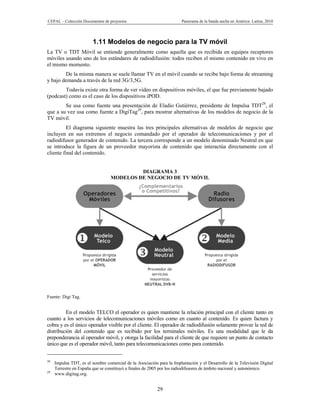 CEPAL – Colección Documentos de proyectos                              Panorama de la banda ancha en América Latina, 2010




                        1.11 Modelos de negocio para la TV móvil
La TV o TDT Móvil se entiende generalmente como aquella que es recibida en equipos receptores
móviles usando uno de los estándares de radiodifusión: todos reciben el mismo contenido en vivo en
el mismo momento.
        De la misma manera se suele llamar TV en el móvil cuando se recibe bajo forma de streaming
y bajo demanda a través de la red 3G/3,5G.
        Todavía existe otra forma de ver video en dispositivos móviles, el que fue previamente bajado
(podcast) como es el caso de los dispositivos iPOD.
        Se usa como fuente una presentación de Eladio Gutiérrez, presidente de Impulsa TDT28, el
que a su vez usa como fuente a DigiTag29, para mostrar alternativas de los modelos de negocio de la
TV móvil.
          El diagrama siguiente muestra las tres principales alternativas de modelos de negocio que
incluyen en sus extremos el negocio comandado por el operador de telecomunicaciones y por el
radiodifusor generador de contenido. La tercera corresponde a un modelo denominado Neutral en que
se introduce la figura de un proveedor mayorista de contenido que interactúa directamente con el
cliente final del contenido.


                                           DIAGRAMA 3
                                  MODELOS DE NEGOCIO DE TV MÓVIL




Fuente: Digi Tag.


         En el modelo TELCO el operador es quien mantiene la relación principal con el cliente tanto en
cuanto a los servicios de telecomunicaciones móviles como en cuanto al contenido. Es quien factura y
cobra y es el único operador visible por el cliente. El operador de radiodifusión solamente provee la red de
distribución del contenido que es recibido por los terminales móviles. Es una modalidad que le da
preponderancia al operador móvil, y otorga la facilidad para el cliente de que requiere un punto de contacto
único que es el operador móvil, tanto para telecomunicaciones como para contenido.


28
     Impulsa TDT, es el nombre comercial de la Asociación para la Implantación y el Desarrollo de la Televisión Digital
     Terrestre en España que se constituyó a finales de 2005 por los radiodifusores de ámbito nacional y autonómico.
29
     www.digitag.org.


                                                          29
 