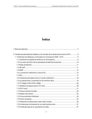 CEPAL – Colección Documentos de proyectos                                              Panorama de la banda ancha en América Latina, 2010




                                                                Índice


I. Resumen ejecutivo ....................................................................................................................... 7


II. Tendencias generales tecnológicas y de mercado de la banda ancha hacia el 2014 ................ 9
   1. Tendencias tecnológicas y comerciales en el quinquenio 2009 – 2014 ................................. 9
      1.1 Cuestiones de regulación tarifaria en la convergencia. ..................................................... 9
      1.2 Una visión del futuro de los operadores de telecomunicaciones .................................... 10
      1.3 Redes domésticas ........................................................................................................... 11
      1.4 HD VoIP ........................................................................................................................... 11
      1.5 iNUM ................................................................................................................................ 13
      1.6 La revolución inalámbrica y hacia la 4G .......................................................................... 13
      1.7 WiFi .................................................................................................................................. 17
      1.8 Tendencias principales hacia un mundo inalámbrico ...................................................... 18
      1.9 Las aplicaciones y contenidos en los próximos años ...................................................... 18
      1.10 TV Digital. DVB, ATSC e ISDB ...................................................................................... 26
      1.11 Modelos de negocio para la TV móvil............................................................................ 29
      1.12 IPTV móvil ...................................................................................................................... 31
      1.13 Hacia la Internet invisible ............................................................................................... 32
      1.14 Redes más densas ........................................................................................................ 33
      1.15 Comunicaciones Unificadas........................................................................................... 33
      1.16 Cloud computing ............................................................................................................ 34
      1.17 Desarrollo de aplicaciones sobre redes móviles ........................................................... 35
      1.18 Limitaciones al transporte de voz sobre banda ancha .................................................. 37
      1.19 Cuádruple play de los operadores de cable .................................................................. 37


                                                                        3
 