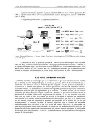 CEPAL – Colección Documentos de proyectos                      Panorama de la banda ancha en América Latina, 2010



         El primer lanzamiento de prueba lo realizó KT el año 2008 con éxito. Ambos operadores, KT
y SKT, esperan lanzar ambos servicios comercialmente cuando dispongan de accesos a 100 Mbps
sobre el WiBro.
         El diagrama siguiente ilustra lo que hemos comentados:


                                            DIAGRAMA 7
                                      MODELO DE RED IPTV MÓVIL




Fuente: Samsung Electronics – Korean Insight (http://www.koreaninsight.com/2009/02/korean-telcos-longing-
for-mobile-iptv/).


        En Febrero de 2010 la operadora coreana KT anuncia el lanzamiento para junio de IPTV
sobre red 4G y usando el iPhone evolucionado. Este equipo permitirá videoconferencia y además es
un equipo convergente Fijo – Móvil de forma de usar la Internet fija cuando entra en su alcance. Este
iPhone tendrá pantalla de LED Orgánico (OLED – basado en un polímero) que le permitirá mayores
tiempos de respuesta, mayores ángulos de visión, mayor brillo y calidad de color y mejor contraste.



                                 1.13 Hacia la Internet invisible
La “Internet Invisible” es un concepto que se va imponiendo ya que cada vez se ve con más claridad
que la Internet es más transparente para el usuario, y que está detrás de la información que se
suministra a las personas o que es empleada por las máquinas, sin que aparezca visiblemente la
existencia de la Internet. Por ejemplo, las nuevas aplicaciones como la web semántica tienden a
esconder la Internet y la gran cantidad de información disponible, poniendo a disposición solamente la
información relevante para el requerimiento y el contexto. Lo mismo sucede con los nuevos
televisores que traen incluidos widgets y conexión a Internet, lo que lleva al usuario al uso de
determinadas facilidades como correo, programación de Internet TV, etc. sin necesitar saber nada
sobre que hay atrás de esas actividades que realiza se encuentra la Internet. La información
intercambiada en la Internet pasaría a tener el mismo nivel que aquella que fluye en el entorno físico
del ser humano, como ser opiniones de personas que participan de la reunión, etc. O sea que
progresivamente, el volverse invisible la Internet significará que el usuario irá integrando
transparentemente a su vida diaria lo que llega y sale por Internet. El acceso a la información, así
como la interactividad remota entre personas, no requerirán las acciones especiales que hay que
desarrollar todavía hoy para acceder conscientemente a la Internet antes de interactuar. Se irá borrando
la diferencia entre el acceso físico y el acceso a través de la Internet. La banda ancha en el acceso es el
sustento de esta tendencia.




                                                    32
 