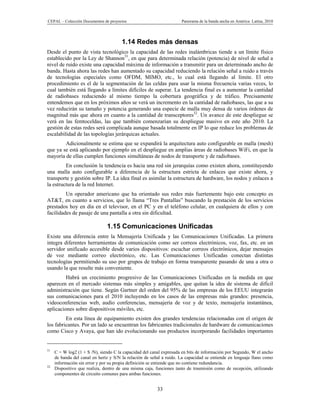 CEPAL – Colección Documentos de proyectos                            Panorama de la banda ancha en América Latina, 2010




                                       1.14 Redes más densas
Desde el punto de vista tecnológico la capacidad de las redes inalámbricas tiende a un límite físico
establecido por la Ley de Shannon31, en que para determinada relación (potencia) de nivel de señal a
nivel de ruido existe una capacidad máxima de información a transmitir para un determinado ancho de
banda. Hasta ahora las redes han aumentado su capacidad reduciendo la relación señal a ruido a través
de tecnologías especiales como OFDM, MIMO, etc., lo cual está llegando al límite. El otro
procedimiento es el de la segmentación de las celdas para usar la misma frecuencia varias veces, lo
cual también está llegando a límites difíciles de superar. La tendencia final es a aumentar la cantidad
de radiobases reduciendo al mismo tiempo la cobertura geográfica y de tráfico. Precisamente
entendemos que en los próximos años se verá un incremento en la cantidad de radiobases, las que a su
vez reducirán su tamaño y potencia generando una especie de malla muy densa de varios órdenes de
magnitud más que ahora en cuanto a la cantidad de transceptores32. Un avance de este despliegue se
verá en las femtoceldas, las que también comenzarían su despliegue masivo en este año 2010. La
gestión de estas redes será complicada aunque basada totalmente en IP lo que reduce los problemas de
escalabilidad de las topologías jerárquicas actuales.
        Adicionalmente se estima que se expandirá la arquitectura auto configurable en malla (mesh)
que ya se está aplicando por ejemplo en el despliegue en amplias áreas de radiobases WiFi, en que la
mayoría de ellas cumplen funciones simultáneas de nodos de transporte y de radiobases.
         En conclusión la tendencia es hacia una red sin jerarquías como existen ahora, constituyendo
una malla auto configurable a diferencia de la estructura estricta de enlaces que existe ahora, y
transporte y gestión sobre IP. La idea final es asimilar la estructura de hardware, los nodos y enlaces a
la estructura de la red Internet.
         Un operador americano que ha orientado sus redes más fuertemente bajo este concepto es
AT&T, en cuanto a servicios, que lo llama “Tres Pantallas” buscando la prestación de los servicios
prestados hoy en día en el televisor, en el PC y en el teléfono celular, en cualquiera de ellos y con
facilidades de pasaje de una pantalla a otra sin dificultad.

                               1.15 Comunicaciones Unificadas
Existe una diferencia entre la Mensajería Unificada y las Comunicaciones Unificadas. La primera
integra diferentes herramientas de comunicación como ser correos electrónicos, voz, fax, etc. en un
servidor unificado accesible desde varios dispositivos: escuchar correos electrónicos, dejar mensajes
de voz mediante correo electrónico, etc. Las Comunicaciones Unificadas conectan distintas
tecnologías permitiendo su uso por grupos de trabajo en forma transparente pasando de una a otra o
usando la que resulte más conveniente.
         Habrá un crecimiento progresivo de las Comunicaciones Unificadas en la medida en que
aparecen en el mercado sistemas más simples y amigables, que quitan la idea de sistema de difícil
administración que tiene. Según Gartner del orden del 95% de las empresas de los EEUU integrarán
sus comunicaciones para el 2010 incluyendo en los casos de las empresas más grandes: presencia,
videoconferencias web, audio conferencias, mensajería de voz y de texto, mensajería instantánea,
aplicaciones sobre dispositivos móviles, etc.
         En esta línea de equipamiento existen dos grandes tendencias relacionadas con el origen de
los fabricantes. Por un lado se encuentran los fabricantes tradicionales de hardware de comunicaciones
como Cisco y Avaya, que han ido evolucionando sus productos incorporando facilidades importantes


31
     C = W log2 (1 + S /N), siendo C la capacidad del canal expresada en bits de información por Segundo, W el ancho
     de banda del canal en hertz y S/N la relación de señal a ruido. La capacidad se entiende en lenguaje llano como
     información sin error y por su propia definición se entiende que no contiene redundancia.
32
     Dispositivo que realiza, dentro de una misma caja, funciones tanto de trasmisión como de recepción, utilizando
     componentes de circuito comunes para ambas funciones.


                                                         33
 