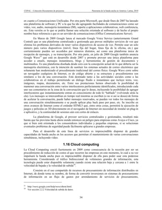 CEPAL – Colección Documentos de proyectos                   Panorama de la banda ancha en América Latina, 2010



en cuanto a Comunicaciones Unificadas. Por otra parte Microsoft, que desde fines de 2007 ha lanzado
una plataforma de software y PC a la que ha ido agregando facilidades de comunicaciones como ser
video, voz, audio, mensajería instantánea (IM), soporte a aplicaciones colaborativas, web conferencia,
etc. Esta versión es lo que se podría llamar una solución orientada al software y de hecho el propio
nombre hace referencia a que es un servidor de comunicaciones (Office Communications Server).
         En Marzo de 2009 Google lanza al mercado Google Voice Service (anteriormente Grand
Central) que es una plataforma centralizada y gestionada que provee múltiples servicios de voz que
elimina los problemas derivados de tener varios dispositivos de acceso de voz. Permite usar un solo
número para varios dispositivos (móvil, línea fija del hogar, línea fija de la oficina, etc.) que
corrientemente pueden ser accedidos por números distintos, así como una plataforma única de
recepción de mensajes, y su transcripción. Por otra parte, en julio de 2009 Google también anuncia
Google Wave33 que está en desarrollo desde 2007 y promete proveer una única plataforma para
acceder a emails, mensajes instantáneos, blogs y herramientas de gestión de documentos y
multimedios. Es una plataforma diseñada desde cero con la concepción actual de lo que debería ser la
mensajería electrónica, con la intención de sustituir los sistemas actuales de correo electrónico que
solamente han modernizado el procedimiento tradicional del correo físico. Google Wave corre sobre
un navegador cualquiera de Internet, es de código abierto y su estructura y procedimientos son
similares a los de una conversación. Está destinado tanto a las actividades sociales como a las
colaborativas en el trabajo permitiendo un diálogo fluido e instantáneo que incluye texto, voz,
imágenes, mapas, documentos, etc. Entre sus prestaciones hemos observado la posibilidad de
mantener una conversación entre varios interlocutores perfectamente identificados, introduciendo cada
uno sus comentarios en la zona de la conversación que lo desee, incluyendo la posibilidad de agregar
interlocutores que instantáneamente entran en conocimiento de todo lo “hablado” (volviendo atrás la
ola). Los mensajes se intercambian en tiempo real mientras se escriben (o no si así se desea) de forma
de acelerar la conversación, puede haber mensajes reservados, se pueden ver todos los mensajes de
una conversación simultáneamente o se puede aplicar play back paso por paso, etc. Se inscribe en
otros avances de Internet como el estándar HTML5 que, entre otras cosas, permitirá la ejecución de
juegos y películas en 3D directamente en el navegador de Internet sin necesidad de instalar un plug-in
o aplicativo, y la continuidad de sesiones aún con cortes de enlaces.
        La plataforma de Google, al proveer servicios centralizados y gestionados, resultará más
barata que las provistas hasta ahora siendo entonces un peligro para empresas como Avaya o Cisco, ya
que si bien está orientada a los consumidores individuales y pequeñas empresas, si se solucionan
eventuales problemas de seguridad puede fácilmente aplicarse a grandes empresas.
        Para el desarrollo de esta línea de servicios es imprescindible disponer de grandes
capacidades de banda ancha en los accesos que permitan el mantenimiento de varias conversaciones
simultáneas, incluyendo video.

                                         1.16 Cloud computing
La Cloud Computing creció fuertemente en 2009 como consecuencia de la recesión por ser un
procedimiento de reducción de costos al que recurren las empresas en este momento, lo cual a su vez
impulsará la banda ancha pues es imprescindible disponer de ella para poder usar esta poderosa
herramienta. Considerando el tráfico bidireccional de volúmenes grandes de información, esta
tecnología puede estar disponible solamente cuando existe una relación baja y cercana a 1 entre la
velocidad de bajada y la velocidad de subida34.
         Consiste en el uso compartido de recursos de procesamiento de información distribuidos en
Internet, de donde toma su nombre, de forma de convertir inversiones en sistemas de procesamiento
de información en un flujo de gastos por arrendamiento de servicios de procesamiento,


33
     http://wave.google.com/help/wave/about.html.
34
     Ver sección 2.2.2 Velocidad de subida de datos.


                                                       34
 