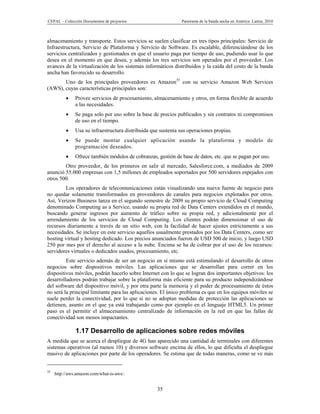 CEPAL – Colección Documentos de proyectos                       Panorama de la banda ancha en América Latina, 2010



almacenamiento y transporte. Estos servicios se suelen clasificar en tres tipos principales: Servicio de
Infraestructura, Servicio de Plataforma y Servicio de Software. Es escalable, diferenciándose de los
servicios centralizados y gestionados en que el usuario paga por tiempo de uso, pudiendo usar lo que
desea en el momento en que desea, y además los tres servicios son operados por el proveedor. Los
avances de la virtualización de los sistemas informáticos distribuidos y la caída del costo de la banda
ancha han favorecido su desarrollo.
       Uno de los principales proveedores es Amazon35 con su servicio Amazon Web Services
(AWS), cuyas características principales son:
              Provee servicios de procesamiento, almacenamiento y otros, en forma flexible de acuerdo
               a las necesidades.
              Se paga solo por uso sobre la base de precios publicados y sin contratos ni compromisos
               de uso en el tiempo.
              Usa su infraestructura distribuida que sustenta sus operaciones propias.
              Se puede montar cualquier aplicación usando la plataforma y modelo de
               programación deseados.
              Ofrece también módulos de cobranzas, gestión de base de datos, etc. que se pagan por uso.
        Otro proveedor, de los primeros en salir al mercado, Salesforce.com, a mediados de 2009
anunció 55.000 empresas con 1,5 millones de empleados soportados por 500 servidores espejados con
otros 500.
        Los operadores de telecomunicaciones están visualizando una nueva fuente de negocio para
no quedar solamente transformados en proveedores de canales para negocios explotados por otros.
Así, Verizon Business lanza en el segundo semestre de 2009 su propio servicio de Cloud Computing
denominado Computing as a Service, usando su propia red de Data Centers extendidos en el mundo,
buscando generar ingresos por aumento de tráfico sobre su propia red, y adicionalmente por el
arrendamiento de los servicios de Cloud Computing. Los clientes podrán dimensionar el uso de
recursos diariamente a través de un sitio web, con la facilidad de hacer ajustes estrictamente a sus
necesidades. Se incluye en este servicio aquellos usualmente prestados por los Data Centers, como ser
hosting virtual y hosting dedicado. Los precios anunciados fueron de USD 500 de inicio, y luego USD
250 por mes por el derecho al acceso a la nube. Encima se ha de cobrar por el uso de los recursos:
servidores virtuales o dedicados usados, procesamiento, etc.
         Este servicio además de ser un negocio en sí mismo está estimulando el desarrollo de otros
negocios sobre dispositivos móviles. Las aplicaciones que se desarrollan para correr en los
dispositivos móviles, podrán hacerlo sobre Internet con lo que se logran dos importantes objetivos: los
desarrolladores podrán trabajar sobre la plataforma más eficiente para su producto independizándose
del software del dispositivo móvil, y por otra parte la memoria y el poder de procesamiento de éstos
no será la principal limitante para las aplicaciones. El único problema es que en los equipos móviles se
suele perder la conectividad, por lo que si no se adoptan medidas de protección las aplicaciones se
detienen, asunto en el que ya está trabajando como por ejemplo en el lenguaje HTML5. Un primer
paso es el permitir el almacenamiento centralizado de información en la red en que las fallas de
conectividad son menos impactantes.

               1.17 Desarrollo de aplicaciones sobre redes móviles
A medida que se acerca el despliegue de 4G han aparecido una cantidad de terminales con diferentes
sistemas operativos (al menos 10) y diversos software encima de ellos, lo que dificulta el despliegue
masivo de aplicaciones por parte de los operadores. Se estima que de todas maneras, como se ve más


35
     http://aws.amazon.com/what-is-aws/.


                                                    35
 
