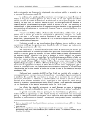 CEPAL – Colección Documentos de proyectos                            Panorama de la banda ancha en América Latina, 2010



abajo en esta sección, que el mercado irá solucionando estos problemas iniciales en la medida en que
se acerque el despliegue masivo de la 4G.
        La tendencia de los grandes operadores americanos será restringir en sus bancos de prueba el
empleo de muy pocos sistemas operativos (no más de tres), con una capa superior de software
estándar, de forma de facilitar la “publicación” de aplicaciones en toda su gama de equipos en poco
tiempo y con bajo costo. Es necesario observar la óptica de estos operadores que entienden la
importancia de las aplicaciones en la generación eficiente de ingresos en la 4G, y que las mismas se
puedan difundir en pocas semanas, en lugar de meses como sucede actualmente, en que por ejemplo la
gran cantidad de aplicaciones que se compran en la tienda de iPhone no corren en Blackberry, ni en
ningún otro equipo.
         Verizon, China Mobile, Softbank y Vodafone están desarrollando el Joint Innovation Lab que
permita crear un entorno que facilite esa convergencia de aplicaciones y “widgets”. En América
Latina y el Caribe, “Claro Widgets” lanzó en noviembre de 2009 su canal de distribución para
aplicaciones y contenidos de terceros. A principios de 2010 AT&T lanzó su propia AppCenter basado
en Brew, en sociedad con Qualcomm.
        Finalmente se puede ver que las aplicaciones desarrolladas por terceros tendrán un mayor
crecimiento a medida que los operadores vayan abriendo las redes móviles para que puedan correr
cualquier tipo de aplicaciones sobre éstas.
         Más a nivel macro se observa el desarrollo de las tiendas de aplicaciones para móviles que
incluye tanto a fabricantes de terminales y software como operadores, lo que constituye un fenómeno
inédito en el mercado. Apple App Store para el iPhone, Android Market de Google para los terminales
que soportan Android36, BlackBerry App World de Research in Motion, Microsoft con Windows
Marketplace for Mobile, Palm App para su Palm Pre (1 millón de descargas en 20 días) o Nokia con
su Ovi Store para sus terminales con SO Symbian. Por el lado de los operadores, se observan en este
inicio del mercado a Orange del Reino Unido o Vodafone. En esta carrera entre proveedores Apple
App Store ha pasado en julio de 2009 los 1,5 billones de descargas en un año, con un total de 65.000
aplicaciones en su programa “Developer” de iPhone. En esta situación resulta complejo para Apple la
decisión de cuáles aplicaciones son aceptadas en su sitio considerando que algunas de ellas pueden ser
controversiales por diversas razones. Se estima un mercado de más de 30 billones de descargas
anuales para 2014.
         Qualcomm lanzó a mediados de 2009 su Plaza Retail, que permitiría a los operadores la
compra de aplicaciones con marca blanca, en forma uniforme y para cualquier dispositivo sin importar
la plataforma de desarrollo. La idea final es la creación de un ecosistema de proveedores de
aplicaciones, fabricantes de terminales y comercializadores que elimine las fricciones actuales
derivadas de las diferentes plataformas usadas. A principios de 2010 soporta Java, Brew, Flash y
Android, y se orienta a soportar también Windows Mobile, Symbian y Palm. Qualcomm dará soporte
con esta plataforma el “Claro Widgets” y un servicio similar con TIM de Brasil.
         Los e-books han adquirido recientemente un papel destacado en cuanto a contenidos,
principalmente a partir de la posibilidad de leer libros y revistas en iPhone a través de Zinio37 o de Kindle38.
        En general estas tiendas abren sus puertas para los desarrolladores de aplicaciones. Los
modelos actuales de negocio en que se cobra por cada descarga irán evolucionando hacia una descarga
gratis y el cobro por el servicio que se presta con la aplicación. Estas aplicaciones descargadas
permiten a su vez el consumo de contenido a través de ellas. Los operadores también evolucionarán

36
     Software desarrollado por la Open Handset Alliance y que incluye un sistema operativo, el middleware y algunas
     aplicaciones básicas.
37
     www.zinio.com.
38
     Kindle apareció originalmente como un dispositivo para lectura de libros creado por Amazon en 2007.
     Recientemente Apple lanzó la aplicación Kindle para el iPhone que permite a los usuarios de iPhone o de iPod
     Touch leer libros Kindle.


                                                        36
 