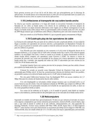 CEPAL – Colección Documentos de proyectos                          Panorama de la banda ancha en América Latina, 2010



hacia generar recursos por el uso de la red de datos más que principalmente por la descarga de
aplicaciones. El mundo parece así evolucionar hacia el cobro por servicio prestado tanto en cuanto a la
banda ancha de acceso como en cuanto al uso de las aplicaciones.

          1.18 Limitaciones al transporte de voz sobre banda ancha
Se observa que muchos operadores a lo largo del mundo se encuentran limitando el transporte de
llamadas de voz sobre su banda ancha a los efectos de no canibalizar sus servicios propios de
telefonía. Inclusive en algún momento fabricantes como Apple con su iPhone restringieron el uso de
Skype a la banda ancha sobre enlaces WiFi no permitiéndolo sobre la banda ancha 3G/3,5G. En abril
de 2009 Skype anunció que se habilitaría sobre iPhone y Blackberry pero solo entre usuarios de Sky.
          Otro caso notorio es el de Windows Mobile 6.1 que no permite operar correctamente el Skype.

                  1.19 Cuádruple play de los operadores de cable
La formación del cuádruple Play por parte de los cableros ha sido complicada debido a la necesidad de
llegar a acuerdos con operadores de servicios móviles y principalmente ser Operadores Virtuales de
ellos, lo que en general es resistido salvo cuando se trata de nichos de mercado. Pero éste no es el caso
para los cableros en general.
        Una filosofía que está surgiendo en este momento es la de evitar la búsqueda directa de la
llamada telefónica, y en su lugar usar la VoIP sobre la banda ancha fija o móvil. Esta solución apunta
también a la movilidad. Este tema, si bien es común en el mundo, se analiza fuertemente en EEUU
donde resulta difícil competir con operadores como Verizon o AT&T. Se observa a través de
encuestas de mercado que existe una necesidad de los clientes de ir hacia operadores que ofrezcan
banda ancha fija y nómade, aún pagando del orden de USD 15 adicionales por mes encima de los
USD 30 a 50 de banda ancha fija.
       Un primer impulso hacia este camino provino de los propios clientes que han salido a buscar
proveedores de banda ancha fija y nómade.
        Comcast ha cerrado un acuerdo como Operador Virtual de Clearwire Corp. para su red
optimizada para WiMax móvil. Si bien las comunicaciones directas de telefonía móvil son posibles,
un probable camino es la oferta de banda ancha móvil y VoIP sobre la banda ancha.
        Por otra parte Cablevision Systems Corp. ha desplegado WiFi con acceso simétrico de 1,5
Mbps libre para los clientes de banda ancha fija de cable módem.
        Cox está desplegando su red propia celular aunque reconoce que su principal activo es el
acceso hasta la casa del cliente. Esta red empleará la banda de 700 MHz que compró en 2008 por 306
millones de dólares en los principales mercados de la huella de sus operaciones de cable, es decir en
las zonas geográficas donde ya opera.
        Las ventas de las netbooks en la región, y en el mundo en general, están dando un impulso
mayor a esta tendencia, constituyendo los dos principales ejes en los mercados de la banda ancha móvil.

                                            1.20 Netcomputers
Siguiendo un modelo iniciado hace aproximadamente 10 años en que salieron al mercado sin mayor
éxito algunas computadoras que tenían solamente procesamiento, memoria RAM, conectividad y algo
más, y que todo lo demás lo usaban de la red: software, almacenamiento, etc., han aparecido las
llamadas Netbooks. Existen varios modelos (HP Mini 1000, ACER Aspire One o el Dell Inspirion
Mini 939 entre muchas otras) pero básicamente se encuentran por debajo de los mágicos USD 500, con
1GB de RAM, disco de estado sólido de 4, 8 o 16 GB o disco de mayor capacidad pero convencional,


39
     http://www.pcworld.com/reviews/product/32155/review/inspiron_mini_9.html.


                                                       37
 