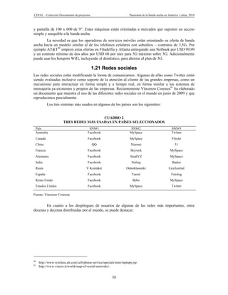 CEPAL – Colección Documentos de proyectos                               Panorama de la banda ancha en América Latina, 2010



y pantalla de 100 x 600 de 9”. Estas máquinas están orientadas a mercados que suponen un acceso
simple y asequible a la banda ancha.
        La novedad es que los operadores de servicios móviles están orientando su oferta de banda
ancha hacia un modelo similar al de los teléfonos celulares con subsidios – contratos de 3,5G. Por
ejemplo AT&T40 empezó estas ofertas en Filadelfia y Atlanta entregando una Netbook por USD 99,99
y un contrato mínimo de dos años por USD 60 por mes para 5G máximo sobre 3G. Adicionalmente
puede usar los hotspots WiFi, incluyendo el doméstico, para ahorrar el plan de 3G.

                                            1.21 Redes sociales
Las redes sociales están modificando la forma de comunicarnos. Algunas de ellas como Twitter están
siendo evaluadas inclusive como soporte de la atención al cliente de las grandes empresas, como un
mecanismo para interactuar en forma simple y a tiempo real, en forma similar a los sistemas de
mensajería ya existentes y propios de las empresas. Recientemente Vincenzo Cosenza41 ha elaborado
un documento que muestra el uso de las diferentes redes sociales en el mundo en junio de 2009 y que
reproducimos parcialmente.
           Los tres sistemas más usados en algunos de los países son los siguientes:


                                         CUADRO 2
                       TRES REDES MÁS USADAS EN PAÍSES SELECCIONADOS
 País                                     SNS#1                          SNS#2                          SNS#3
 Australia                               Facebook                       MySpace                         Twitter
 Canadá                                  Facebook                       MySpace                         Flirckr
 China                                      QQ                           Xiaonei                          51
 Francia                                 Facebook                       Skyrock                        MySpace
 Alemania                                Facebook                       StudiVZ                        MySpace
 Italia                                  Facebook                        Netlog                         Badoo
 Rusia                                  V Kontakte                   Odnoklassniki                    LiceJournal
 España                                  Facebook                        Tuenti                         Fotolog
 Reino Unido                             Facebook                         Bebo                         MySpace
 Estados Unidos                          Facebook                       MySpace                         Twitter

Fuente: Vincenzo Cosenza.


        En cuanto a los despliegues de usuarios de algunas de las redes más importantes, entre
decenas y decenas distribuidas por el mundo, se puede destacar:




40
     http://www.wireless.att.com/cell-phone-service/specials/mini-laptops.jsp.
41
     http://www.vincos.it/world-map-of-social-networks/.


                                                           38
 