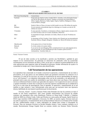 CEPAL – Colección Documentos de proyectos                             Panorama de la banda ancha en América Latina, 2010



                                             CUADRO 3
                              PRINCIPALES REDES SOCIALES EN EL MUNDO
 SNS: Socia Networking Site      Características
 Facebook                        Ocupa parte de América Latina, Canadá, EEUU, Australia y está colonizando Europa
                                 con más de 200 millones de usuarios. También se encuentra muy desarrollado en
                                 África: Argelia, Marruecos, Sudán, Egipto, Nigeria, Sudáfrica, Madagascar, Ghana,
                                 Costa de Marfil y Senegal.

 QQ                              Siendo el líder en China es la mayor red del mundo con unos 300 millone de usuarios
 MySpace                         En este momento está perdiendo algo de su liderazgo en el mundo con más de 100
                                 millones de usuarios.
 V Kontakte                      Es muy parecido a Facebook y es dominante en Rusia y algunos países cercanos de la
                                 ex Unión Soviética como ser Ucrania, Kasakstán y Bielorusia.
 Orkut                           Es propiedad de Google, dominante en la India y Brasil con más de 70 millones de
                                 usuarios
 Hi5                             Es dominante en Perú, Ecuador, Centro América salvo Panamá que usa principalmente
                                 Facebook, México, Hungría, Mongolia, Tailandia, etc. Más de 80 milones de usuarios.


 Odnoklassniki                   En los países de la ex Unión Soviética.
 Maktoob                         Es el más común en los países árabes.
 Twitter                         Es un servicio de microblogging, RSS y actualización de lo que cada integrante de la
                                 red está haciendo. Se está extendiendo por todo el mundo a partir de EEUU:
                                 Latinoamérica, Australia, India, etc.

Fuente: Vincenzo Cosenza.


         El uso de redes sociales se ha masificado y permite una flexibilidad y agilidad de gran
impacto en las comunicaciones. En particular en situaciones de catástrofes como las acontecidas
recientemente con los terremotos de Haití y Chile, en las que se evidenció la potencialidad del uso de
estas aplicaciones para organizar redes de búsqueda de personas, brindar información de ayuda a la
comunidad en tiempo real, y hacer donaciones para damnificados.

                            1.22 Tercerización de las operaciones
Los operadores han comenzado en el mundo a tercerizar la operación y mantenimiento de sus redes a
proveedores, en lo que parece ser una tendencia fuerte que permitirá concentrar los esfuerzos en el
marketing y la venta de los servicios, así como en la generación de nuevas oportunidades de negocio
en su “core business” o en industrias relacionadas como son las de contenidos y de aplicaciones. El
principal motivo para este cambio de mentalidad es que hasta ahora tener una buena y bien operada
red era un diferencial frente al cliente que apreciaba este aspecto. Con la aparición de nuevos servicios
y equipos terminales el cliente fija su atención en estos dos aspectos considerando que la calidad de la
red ya no es más tema de preocupación. Para el operador, la operación y mantenimiento de la red
también es algo rutinario y muy informatizado como para que sea necesario tener una injerencia
directa, habilitando de esta manera la preferencia por la tercerización.
         Ericsson, Alcatel – Lucent y Siemens Nokia están firmando este tipo de contratos en todo el
mundo en una fuerte competencia. Solo como ejemplo mencionamos que Ericsson ha sellado
contratos con operadores tales como Hutchinson Telecom en Hong Kong, T-Mobile y Vodafone
(Abril de 2009) en el Reino Unido, Cable and Wireless en varios países del mundo, Sprint Nextel en
EEUU (que transfiere 6.000 empleados a Ericsson). En 2002, en nuestra región, Ericsson tomó por
tres años la operación y el mantenimiento de la red fija de Brasil Telecom en el Estado de Rio Grande
del Sur, estableciéndose treinta y cuatro indicadores de calidad para evaluar el desempeño de
Ericsson. Para ese momento Ericsson ya llevaba firmados treinta y cinco contratos similares en el
mundo. Recientemente Orange España firmó un contrato similar con Siemens Nokia Networks


                                                          39
 