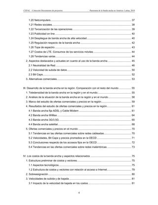 CEPAL – Colección Documentos de proyectos                                            Panorama de la banda ancha en América Latina, 2010



     1.20 Netcomputers ................................................................................................................. 37
     1.21 Redes sociales ............................................................................................................... 38
     1.22 Tercerización de las operaciones .................................................................................. 39
     1.23 Publicidad on line ........................................................................................................... 40
     1.24 Despliegue de banda ancha de alta velocidad .............................................................. 40
     1.25 Regulación respecto de la banda ancha ....................................................................... 42
     1.26 Tope de espectro ........................................................................................................... 43
     1.27 Costos de LTE. Consumos de los servicios móviles ..................................................... 44
     1.28 Tendencias varias .......................................................................................................... 44
  2. Aspectos destacados y actuales en cuanto al uso de la banda ancha ................................. 45
     2.1 Neutralidad de Red .......................................................................................................... 46
     2.2 Velocidad de subida de datos .......................................................................................... 50
     2.3 Bit Caps............................................................................................................................ 52
  3. Alternativas comerciales ........................................................................................................ 53


III. Desarrollo de la banda ancha en la región. Comparación con el resto del mundo ................. 55
  1. Teledensidad de la banda ancha en la región y en el mundo. .............................................. 55
  2. Análisis de la situación de la banda ancha en la región y en el mundo ................................ 58
  3. Marco del estudio de ofertas comerciales y precios en la región.......................................... 59
  4. Resultados del estudio de ofertas comerciales y precios en la región.................................. 61
     4.1 Banda ancha fija ADSL y Cable Módem ......................................................................... 61
     4.2 Banda ancha WiMax ........................................................................................................ 64
     4.3 Banda ancha 3G/3,5G ..................................................................................................... 65
     4.4 Banda ancha satelital....................................................................................................... 68
  5. Ofertas comerciales y precios en el mundo .......................................................................... 70
     5.1 Tendencias en las ofertas comerciales sobre redes cableadas ...................................... 70
     5.2 Velocidades, Bit Caps y precios promedios en la OECD ................................................ 71
     5.3 Conclusiones respecto de los accesos fijos en la OECD ................................................ 72
     5.4 Tendencias en las ofertas comerciales sobre redes inalámbricas .................................. 73


IV. Los costos de la banda ancha y aspectos relacionados ......................................................... 75
  1. Estructura preliminar de costos y vectores............................................................................ 75
     1.1 Aspectos tecnológicos ..................................................................................................... 75
     1.2 Estructura de costos y vectores con relación al acceso a Internet.................................. 79
  2. Sobreasignación .................................................................................................................... 80
  3. Velocidades de subida y de bajada ....................................................................................... 81
     3.1 Impacto de la velocidad de bajada en los costos ............................................................ 81


                                                                      4
 