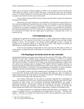 CEPAL – Colección Documentos de proyectos                    Panorama de la banda ancha en América Latina, 2010



(NSN). Otro de los últimos contratos firmados por NSN es con el operador móvil Oi de Brasil por
1.500 millones de dólares, en julio de 2009, para operar y mantener por cinco años toda la planta
interna en 17 estados de Brasil. En el momento de la firma de ese contrato NSN reveló que el 45% de
sus ingresos provienen de servicios como el mencionado.
         En otro orden de negocio British Telecom anunció que tercerizará su negocio de terminación
internacional de telefonía.
         Observamos que la gran tendencia en los operadores es precisamente la concentración en el
área comercial abandonando la gestión directa de sus redes. En este entorno se perciben tendencias a
la apertura de las redes como el caso ya analizado de Verizon en EEUU, en que está manteniendo
conversaciones con empresas integradoras como IBM o Accenture, con proveedores de contenidos,
proveedores de plataformas como Cisco y Microsoft, etc. tratando de satisfacer los requerimientos de
los consumidores de obtener una muy amplia gama de aplicaciones y contenidos por la red o el
terminal que sea.

                                       1.23 Publicidad on line
Considerando el aumento de los usuarios de Internet TV y Video, Google lanzó en 2009 la venta de
publicidad on line42 y su conexión con YouTube y otros sitios de videos. En mayo del 2008 ya había
lanzado el servicio “TV ad program”43 que permite contratar publicidad en línea y controlar los
resultados en las principales cadenas de Tv por cable de los EEUU. Más adelante en setiembre de
2008 anunció su acuerdo con Bloomberg Tv y NBC Universal.
         Si bien en este momento está disponible el servicio para cerca de 100 canales en EEUU, el
mismo apunta a un papel destacado cuando llegue la convergencia de la televisión y demás servicios
en Internet.

                 1.24 Despliegue de banda ancha de alta velocidad
Las principales tendencias en la región para la banda ancha fija son hacia FTTH, Fibra y VDSL así como
DOCSIS 3.0 sobre cable. Telefónica parece inclinarse por el despliegue de FTTH en los grandes
mercados, mientras que Telmex parece desplegar DOCSIS en los mercados donde tiene operaciones de
cable como en Colombia. La solución FTTC y VDSL es una opción que posiblemente se emplee como
una solución más económica antes de desplegar FTTH. Signal Telecom Consulting estima que se
invertirán del orden de 10.000 millones de dólares hasta el 2014, de los cuales el 85% se encontraría en
Argentina, Brasil, México y Venezuela. Si bien no compartimos este pronóstico en cuanto a los países,
entendemos que habrá una fuerte tendencia a la FTTH en la región en el próximo quinquenio.
         En el mundo se observa una fuerte tendencia hacia el despliegue de FTTH. En julio de 2009,
el BT Group PLC del Reino Unido anunció que desplegará fibra óptica que cubra 1,5 millones de
hogares para principios del 2010, dentro de un plan de inversión de 1.500 millones de Libras para
cubrir 10 millones de hogares (40% del total) para el 2012.
        En el mismo sentido pero con otro perfil es el proyecto anunciado por el gobernador de
Missouri de desplegar una red de acceso a Internet de banda ancha de fibra que cubra todo el Estado,
incluyendo las áreas rurales. Es un programa denominado MoBroadbandNow que agrupa a
organizaciones públicas y privadas para competir por los fondos del Acta para la Recuperación y
Reinversión Americana, que ascienden a un total de 7.200 millones de dólares. Es de notar que
quienes apliquen para obtener estos fondos deben comprometerse a respetar la Neutralidad de Red.
        Un aspecto importante es la definición de banda ancha para aspirar a los subsidios, lo que
colabora en entender lo que se está entendiendo como banda ancha en el mundo: > 768 kbps en la
bajada y > 200 kbps en la subida. Se ha hecho notar en EEUU que esta definición es muy restrictiva

42
     http://www.adwords.google.com.
43
     http://www.google.com/adwords/tvads/.


                                                  40
 