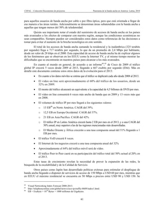CEPAL – Colección Documentos de proyectos                              Panorama de la banda ancha en América Latina, 2010



para aquellos usuarios de banda ancha por cable o por fibra óptica, pero que está orientada a llegar de
esa manera a las áreas rurales. Adicionalmente se denominan áreas subatendidas con la banda ancha a
aquellas que tengan menos del 50% de teledensidad.
        Quizás sea importante notar el estado del suministro de accesos de banda ancha en los países
más avanzados a los efectos de comparar con nuestra región, aunque las condiciones económicas no
sean comparables. Siempre pueden ser considerados estos datos como referencias de las decisiones a
tomar para evitar el aumento de la brecha tecnológica en este sentido.
         El total de los accesos de banda ancha sumando la residencial y la inalámbrica (325 terabits
por segundo) llega a 717 terabits por segundo, lo que da un promedio de 2,4 Mbps por habitante,
desde un valor de 28 kbps en el 2000. Esta capacidad de acceso de banda ancha ha de explicar algunos
de los fenómenos que se observan en los EEUU como la Internet TV, y al mismo tiempo mostrar las
dificultades que se encontrarán en nuestros países para alcanzar a los más avanzados.
         En cuanto al mundo en general, de acuerdo a un informe44,45 de Cisco de 2009 el tráfico
global IP crecerá 5 veces desde 2009 al 2013, llegando a 667 exabits por segundo (Ebit). Más en
detalle este documento contiene estos otros datos de la evolución para el 2013:
              En cuanto a los datos móviles se estima que el tráfico se duplicará cada año desde 2008 al 2013.
              El video on line será aproximadamente el 60% del tráfico de los usuarios, desde un
               32% en 2009.
              El monto del tráfico alcanzará un equivalente a la capacidad de 4,5 billones de DVD por mes.
              El video on line consumirá 6 veces más ancho de banda que en 2009 y 13 veces más que
               en 2008.
              El volumen de tráfico IP por mes llegará a los siguientes valores:
               o    13 EB46 en Norte América. CAGR del 39%.
               o    12,5 EB en Europa Occidental. CAGR del 37%.
               o    21 EB en Asia Pacífico. CAGR del 42%
               o    El tráfico IP en Latino América crecerá hasta 2 EB por mes en el 2013, y a una CAGR del
                    50% anual, muy superior a las de las regiones mencionadas más desarrolladas.
               o    El Medio Oriente y África crecerán a una tasa compuesta anual del 51% llegando a 1
                    EB por mes.
              El tráfico VoD crecerá 8 veces.
              El Internet de los negocios crecerá a una tasa compuesta anual del 32%
              Aproximadamente el 64% del tráfico móvil será de video.
              El tráfico Peer to Peer caerá en su participación del tráfico total del 50% actual al 20% en
               el 2013.
       Estas tasas de crecimiento revelan la necesidad de prever la expansión de las redes, la
búsqueda de la escalabilidad y de la Calidad de Servicio.
        Otros países como Japón han desarrollado políticas exitosas para estimular el despliegue de
banda ancha llegando a disponer de servicios de acceso de 150 Mbps a USD 60 por mes, mientras que
en EEUU el máximo residencial se encuentra en 50 Mbps a precios entre USD 90 y USD 150. Se


44
     Visual Networking Index Forecast 2008-2013.
45
     http://telephonyonline.com/global/news/cisco-ip-traffic-0609/index1.html.
46
     EB = Exabyte = 1018 Bytes = 1000 millones de Gigabytes.


                                                          41
 