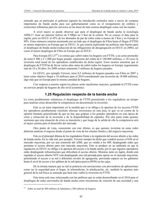CEPAL – Colección Documentos de proyectos                              Panorama de la banda ancha en América Latina, 2010



entiende que en particular el gobierno japonés ha introducido estímulos tanto a través de compras
importantes de banda ancha para uso gubernamental como en el otorgamiento de créditos y
exenciones tributarias para los servicios en las áreas de más costoso despliegue como son las rurales.
         A nivel macro se puede observar que para el despliegue de banda ancha la tecnología
ADSL2+ tiene un máximo teórico de 9 Mbps en 3 Km de la central. No se conoce el dato para la
región, pero en EEUU el 45% de los abonados de par de cobre están a menos de 3 Km y en Europa el
90%. Estos números estarían mostrando por un lado que el despliegue de Fibra hasta el Hogar (FTTH)
es menos imperativo en Europa que en EEUU, lo que estaría explicando las políticas más fuertes para
el despliegue de banda ancha (reducción de las obligaciones de desagregación en EEUU en 2006), así
como el menor despliegue de Fibra en Europa que en EEUU.
         Para Europa (EU-2747) se estima que cubrir todos los hogares con FTTH, a un costo promedio
de entre € 800 y € 1.000 por hogar pasado, representa del orden de € 180.000 millones, o 10 veces la
inversión total anual de los operadores establecidos de dicha región. Estos montos muestran que el
despliegue de FTTH ha de llevar varios años antes de cubrir todos los hogares en Europa, seguramente
más de 10 a 20 años. En 2009 existen solamente 5 millones de hogares pasados.
        En EEUU, por ejemplo Verizon, tiene 8,5 millones de hogares pasados con Fibra en 2007 y
tiene como objetivo llegar a 18 millones para el 2010 considerando una inversión de 18.000 millones,
algo más que en Europa para la misma cantidad de hogares.
         Con respecto a nuestra región los plazos serán muchísimo mayores, quedando la FTTH como
un servicio propio de hogares de alto nivel económico.

                      1.25 Regulación respecto de la banda ancha
La crisis posiblemente enlentezca el despliegue de FTTH permitiendo a los reguladores un tiempo
para analizar cómo desarrollar la competencia sin desestimular la inversión.
         Este es un tema importante en la medida que si se obliga a la apertura de los accesos FTTH
los operadores posiblemente resistirán efectuar inversiones en esta área, lo que va en contra de la
opinión bastante generalizada de que no hay que golpear a los grandes operadores en esta época de
crisis y retracción de la inversión y de la disponibilidad de capitales. Por otra parte están quienes
sostienen que esta situación de crisis es transitoria y que luego de la salida de ella la competencia será
el mejor camino para el desarrollo del mercado.
        Otro punto de vista, consistente con este último, es que quienes inviertan en estas redes
deberían analizar el negocio desde el punto de vista de los clientes finales y del negocio mayorista.
         Este es el principal dilema de los reguladores frente a la regulación del acceso abierto a las redes
de banda ancha. En la vida real, por ejemplo, Verizon siempre ha dicho que venderá acceso a FiOS en el
mercado mayorista, por ser una extensión del xDSL que ya vendía a los ISP, desplegando redes que
permitan el acceso abierto para este mercado mayorista. Esto se produce en un ambiente en que la
regulación en EEUU no obliga a la apertura del acceso a la banda ancha, por lo que algunos operadores
están desplegando infraestructura que dificultará el acceso abierto. Mientras tanto en Japón, donde está
regulado el acceso abierto NTT está desplegando una red pensada para operar en el mercado mayorista,
permitiendo el acceso a su red a diferentes niveles de agregación, previendo espacio en los gabinetes
hasta el nivel de acceso a los splitters de la red óptica pasiva (PON) en las cajas.
        De la misma manera que su red se potencia con asociaciones con proveedores de aplicaciones
como ser la seguridad para el hogar, la telemedicina, la teleducación, etc. también la apertura más
general de la red física se entiende que hará más viable la inversión en FTTH.
        Este tema está muy relacionado con las políticas que se están desarrollando en el 2010 para el
despliegue de redes universales de banda ancha como mecanismo de creación de una sociedad y una

47
     Sobre un total de 500 millones de habitantes y 200 millones de hogares.


                                                          42
 