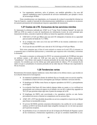 CEPAL – Colección Documentos de proyectos                     Panorama de la banda ancha en América Latina, 2010



             Los argumentos anteriores, salvo el primero, son también aplicables a los usos del
              espectro inalámbricos para la prestación de servicios multimedios, por ejemplo a través
              de la tecnología WiMax.
        Estas consideraciones son importantes, en el momento de evaluar la necesidad de eliminar un
Tope de Espectro, cuando el mercado de telecomunicaciones inalámbricas se encuentra en un proceso
de aumento permanente de la demanda por mayores capacidades de transmisión.

             1.27 Costos de LTE. Consumos de los servicios móviles
Es interesante la referencia realizada por AT&T en el “Long Term Evolution Summit” de enero de
2009 de ATIS en cuanto al costo de transferencia de información (vector de costo principal para
transmisión de datos, conocido el patrón de tráfico) se tienen las siguientes estimaciones:
             USD 0,013 o € 0,01 por Mbyte para una red LTE trabajando al máximo de su capacidad
              para un ancho de banda de 5 x 5 MHz.
             Si se compara este valor con el de una red UMTS en las mismas condiciones se tiene
              € 0,06 por Mbyte.
             En el caso de una red HSPA este valor de la 3G/3,5G baja a € 0,03 por Mbyte.
       Solo resta comentar que si bien el costo unitario es menor en la red LTE el consumo va
a aumentar pues se habilitan aplicaciones y contenidos que requieren alta velocidad y estimulan
la demanda.
          En cuanto a consumo se estima para los EEUU un consumo promedio de 30 MB por mes para
un teléfono común y del orden de 1GB por mes para los teléfonos de última generación o
“smartphones”. Este último valor iguala el consumo promedio de las redes fijas para usuarios de bajo
consumo. Se considera que con las ofertas que están apareciendo de videos y TV el consumo ha de
saltar a lo que es actualmente el consumo promedio de las redes fijas de 15GB por mes requiriendo la
4G en el acceso.

                                       1.28 Tendencias varias
Resumiremos brevemente algunas tendencias varias observadas en los últimos meses y que inciden en
la evolución futura de la Convergencia:
             Se mantiene la pérdida de clientes de telefonía fija en el mundo como un servicio stand by.
              La tendencia es hacia servicios convergentes que incluyan telefonía o servicios móviles.
             El despliegue de WiMax toma fuerza en algunos operadores de EEUU y principalmente
              en la región.
             La evolución final hacia 4G tiene todavía algunas dudas en cuanto a si se verificará un
              generalizado caso exitoso de negocio en el mundo o no con 4G o todavía hay upgrades en
              3G/3,5G que permitan alejar algo más el punto de arranque de la 4G.
             El despliegue de HSPA está convirtiendo a los operadores móviles en más fuertes
              proveedores de acceso a Internet en competencia con los accesos fijos.
             AT&T, BT y NTT han decidido desarrollar un servicio competitivo al provisto por Skype
              para frenar su incontenible avance.
             El servicio SLYDIAL permite conectarse directamente a las casillas de voz de cualquier
              teléfono en EEUU de forma de poder dejar amigables mensajes de voz sin tener que pasar
              por la persona receptora.
             Se profundiza el uso o la intención del uso de la Inspección Profunda de Paquetes a pesar
              de las resistencias y limitaciones regulatorias y de que se considera inadmisible su uso.

                                                   44
 