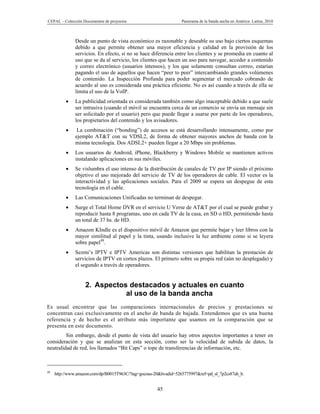 CEPAL – Colección Documentos de proyectos                         Panorama de la banda ancha en América Latina, 2010



              Desde un punto de vista económico es razonable y deseable su uso bajo ciertos esquemas
              debido a que permite obtener una mayor eficiencia y calidad en la provisión de los
              servicios. En efecto, si no se hace diferencia entre los clientes y se promedia en cuanto al
              uso que se da al servicio, los clientes que hacen un uso para navegar, acceder a contenido
              y correo electrónico (usuarios intensos), y los que solamente consultan correo, estarían
              pagando el uso de aquellos que hacen “peer to peer” intercambiando grandes volúmenes
              de contenido. La Inspección Profunda para poder segmentar el mercado cobrando de
              acuerdo al uso es considerada una práctica eficiente. No es así cuando a través de ella se
              limita el uso de la VoIP.
             La publicidad orientada es considerada también como algo inaceptable debido a que suele
              ser intrusiva (cuando el móvil se encuentra cerca de un comercio se envía un mensaje sin
              ser solicitado por el usuario) pero que puede llegar a usarse por parte de los operadores,
              los propietarios del contenido y los avisadores.
              La combinación (“bonding”) de accesos se está desarrollando intensamente, como por
              ejemplo AT&T con su VDSL2, de forma de obtener mayores anchos de banda con la
              misma tecnología. Dos ADSL2+ pueden llegar a 20 Mbps sin problemas.
             Los usuarios de Android, iPhone, Blackberry y Windows Mobile se mantienen activos
              instalando aplicaciones en sus móviles.
             Se vislumbra el uso intenso de la distribución de canales de TV por IP siendo el próximo
              objetivo el uso mejorado del servicio de TV de los operadores de cable. El vector es la
              interactividad y las aplicaciones sociales. Para el 2009 se espera un despegue de esta
              tecnología en el cable.
             Las Comunicaciones Unificadas no terminan de despegar.
             Surge el Total Home DVR en el servicio U Verse de AT&T por el cual se puede grabar y
              reproducir hasta 8 programas, uno en cada TV de la casa, en SD o HD, permitiendo hasta
              un total de 37 hs. de HD.
             Amazon KIndle es el dispositivo móvil de Amazon que permite bajar y leer libros con la
              mayor similitud al papel y la tinta, usando inclusive la luz ambiente como si se leyera
              sobre papel48.
             Sezmi’s IPTV e IPTV Americas son distintas versiones que habilitan la prestación de
              servicios de IPTV en cortos plazos. El primero sobre su propia red (aún no desplegada) y
              el segundo a través de operadores.


                   2. Aspectos destacados y actuales en cuanto
                              al uso de la banda ancha
Es usual encontrar que las comparaciones internacionales de precios y prestaciones se
concentran casi exclusivamente en el ancho de banda de bajada. Entendemos que es una buena
referencia y de hecho es el atributo más importante que usamos en la comparación que se
presenta en este documento.
         Sin embargo, desde el punto de vista del usuario hay otros aspectos importantes a tener en
consideración y que se analizan en esta sección, como ser la velocidad de subida de datos, la
neutralidad de red, los llamados “Bit Caps” o tope de transferencias de información, etc.



48
     http://www.amazon.com/dp/B0015T963C/?tag=gocous-20&hvadid=5265775997&ref=pd_sl_7p2cs87ah_b.


                                                      45
 